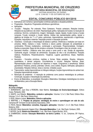 PREFEITURA MUNICIPAL DE CRUZEIRO
SECRETARIA MUNICIPAL DE EDUCAÇÃO
SISTEMA MUNICIPAL DE ENSINO
LEI N. 3.548 DE 11 DE OUTUBRO DE 2002
EDITAL CONCURSO PÚBLICO 001/2016
 Estimativas com números e aproximações numéricas aplicadas a situações-problema;
 Progressões - Sequência. Progressões aritméticas e geométricas;
 Aplicações;
 Funções - Relações. Par ordenado. Plano Cartesiano. Produto cartesiano. Relações binárias.
Relações de equivalência e de ordem. Representação gráfica. Aplicações de funções na resolução de
problemas. Domínio, contradomínio, imagem. Sobrejeção, injeção, bijeção, função inversa e função
composta. Função constante e função idêntica. Análise das representações gráfica, tabular e
algébrica de funções de 1º e 2º graus, polinomiais, trigonométricas, exponenciais e logarítmicas.
Equações, inequações e sistemas. Inequação produto e inequação quociente;
 Estatística - Construção e interpretação de tabelas e gráficos. Inferências e medições com base em
amostras. Média, mediana e moda. Variância e desvio padrão. Aplicação de probabilidade e
combinatória. Princípio multiplicativo, combinação e permutação. Proporcionalidade. Contagem.
Razões e proporções. Regra de três simples e composta. Porcentagem e fator de correção. Juros;
 Geometria Analítica - Distância entre dois pontos e entre ponto e reta. Divisão de segmentos.
Coeficiente angular. Condição de alinhamento. Equações da reta e da circunferência. Posições
relativas. Paralelismo, Perpendicularismo. Tangência. Lugares geométricos. Elipse. Hipérbole.
Parábola;
 Geometria - Conceitos primitivos, medidas e formas. Retas paralelas. Ângulos, triângulos,
quadriláteros e demais polígonos. Circunferências e círculos. Relações métricas, áreas.
Representações planas e espaciais em desenhos e mapas. Congruência e semelhança. Sólidos
geométricos: Poliedros, prismas, pirâmides. Cilindro, cone e esfera. Ângulos. Definições, aplicações e
propriedades. Relações métricas. áreas e volumes. Unidades usuais;
 Trigonometria: razões trigonométricas no triângulo retângulo, funções trigonométricas de variável real.
Equações trigonométricas simples;
 Resolução de problemas - A resolução de problemas como postura metodológica do professor.
Construção, equação e interpretação de problemas;
 Ensino de Matemática, na atualidade: Educação e Matemática. Estratégias metodológicas do ensino
da Matemática, para a Educação Básica.
Bibliografia:
A) Livros e Artigos
1. BORDENAVE, Juan Díaz e PEREIRA, Adair Martins. Estratégias de Ensino-Aprendizagem. Editora
Vozes. Petrópolis: 2002
2. DANTE, Luiz Roberto. Matemática, contexto e aplicações. Volumes 1,2 e 3. São Paulo: Editora Ática.
Volumes 1,2 e 3. São Paulo: Editora Atual.
3. IEZZI, Gelson e outros. Matemática, Ciência e aplicações.
4. MARTINS, J. S. Projetos de pesquisa: estratégias de ensino e aprendizagem em sala de aula.
Campinas-SP: Armazém do Ipê (Autores Associados), 2005.
5. PAIVA, Manoel. Matemática: conceitos, linguagem, aplicações. Volumes 1, 2 e 3. São Paulo: Editora
Moderna, 2002.
6. BICUDO, Maria Aparecida Viggiani (Org.). Educação Matemática. 2. ed., São Paulo: Centauro, 2005.
7. BOYER, Carl B. História da matemática. 3. ed., São Paulo: Edgard Blucher, 2010.
8. D‟AMBRÓSIO, Ubiratan. Educação Matemática: da teoria à prática. 13. ed., Campinas, SP: Papirus,
2006.
 