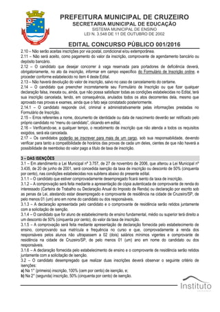 PREFEITURA MUNICIPAL DE CRUZEIRO
SECRETARIA MUNICIPAL DE EDUCAÇÃO
SISTEMA MUNICIPAL DE ENSINO
LEI N. 3.548 DE 11 DE OUTUBRO DE 2002
EDITAL CONCURSO PÚBLICO 001/2016
2.10 – Não serão aceitas inscrições por via postal, condicional e/ou extemporânea.
2.11 – Não será aceito, como pagamento do valor da inscrição, comprovante de agendamento bancário ou
depósito bancário.
2.12 – O candidato que desejar concorrer à vaga reservada para portadores de deficiência deverá,
obrigatoriamente, no ato da inscrição, informar em campo específico do Formulário de Inscrição online, e
proceder conforme estabelecido no item 4 deste Edital.
2.13 – Não haverá devolução do valor de inscrição, salvo no caso de cancelamento do certame.
2.14 – O candidato que preencher incorretamente seu Formulário de Inscrição ou que fizer qualquer
declaração falsa, inexata ou, ainda, que não possa satisfazer todas as condições estabelecidas no Edital, terá
sua inscrição cancelada, tendo, em consequência, anulados todos os atos decorrentes dela, mesmo que
aprovado nas provas e exames, ainda que o fato seja constatado posteriormente.
2.14.1 – O candidato responde civil, criminal e administrativamente pelas informações prestadas no
Formulário de Inscrição.
2.15 – Erros referentes a nome, documento de identidade ou data de nascimento deverão ser retificado pelo
próprio candidato no “menu do candidato”, clicando em edital.
2.16 – Verificando-se, a qualquer tempo, o recebimento de inscrição que não atenda a todos os requisitos
exigidos, será ela cancelada.
2.17 – Os candidatos poderão se inscrever para mais de um cargo, sob sua responsabilidade, devendo
verificar para tanto a compatibilidade de horários das provas de cada um deles, cientes de que não haverá a
possibilidade de reembolso do valor pago a título de taxa de inscrição.
3 – DAS ISENÇÕES
3.1 – Em atendimento a Lei Municipal nº 3.757, de 27 de novembro de 2006, que alterou a Lei Municipal nº
3.435, de 20 de junho de 2001, será concedida isenção da taxa de inscrição ou desconto de 50% (cinquenta
por cento), nas condições estabelecidas nos subitens abaixo do presente edital.
3.1.1 – O candidato que estiver comprovadamente desempregado ficará isento da taxa de inscrição.
3.1.2 – A comprovação será feita mediante a apresentação de cópia autenticada de comprovante de renda do
interessado (Carteira de Trabalho ou Declaração Anual do Imposto de Renda) ou declaração por escrito sob
as penas da Lei, atestando estar desempregado e comprovante de residência na cidade de Cruzeiro/SP, de
pelo menos 01 (um) ano em nome do candidato ou dos responsáveis.
3.1.3 – A declaração apresentada pelo candidato e o comprovante de residência serão retidos juntamente
com a solicitação de isenção.
3.1.4 – O candidato que for aluno de estabelecimento de ensino fundamental, médio ou superior terá direito a
um desconto de 50% (cinquenta por cento), do valor da taxa de inscrição.
3.1.5 – A comprovação será feita mediante apresentação de declaração fornecida pelo estabelecimento de
ensino, comprovando sua matrícula e frequência no curso e que, comprovadamente a renda dos
responsáveis pelos alunos não ultrapassem a 02 (dois) salários mínimos vigentes e comprovante de
residência na cidade de Cruzeiro/SP, de pelo menos 01 (um) ano em nome do candidato ou dos
responsáveis.
3.1.6 – A declaração fornecida pelo estabelecimento de ensino e o comprovante de residência serão retidos
juntamente com a solicitação de isenção.
3.2 – O candidato desempregado que realizar duas inscrições deverá observar o seguinte critério de
isenções:
a) Na 1° (primeira) inscrição, 100% (cem por cento) de isenção, e;
b) Na 2° (segunda) inscrição, 50% (cinquenta por cento) de isenção.
 
