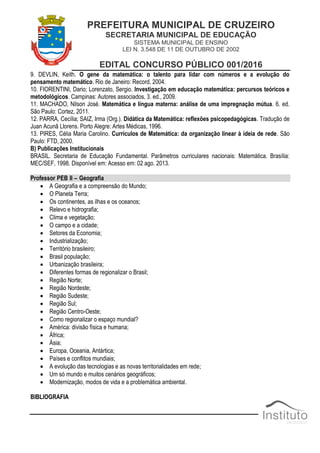 PREFEITURA MUNICIPAL DE CRUZEIRO
SECRETARIA MUNICIPAL DE EDUCAÇÃO
SISTEMA MUNICIPAL DE ENSINO
LEI N. 3.548 DE 11 DE OUTUBRO DE 2002
EDITAL CONCURSO PÚBLICO 001/2016
9. DEVLIN, Keith. O gene da matemática: o talento para lidar com números e a evolução do
pensamento matemático. Rio de Janeiro: Record, 2004.
10. FIORENTINI, Dario; Lorenzato, Sergio. Investigação em educação matemática: percursos teóricos e
metodológicos. Campinas: Autores associados, 3. ed., 2009.
11. MACHADO, Nilson José. Matemática e língua materna: análise de uma impregnação mútua. 6. ed.
São Paulo: Cortez, 2011.
12. PARRA, Cecília; SAIZ, Irma (Org.). Didática da Matemática: reflexões psicopedagógicas. Tradução de
Juan Acunã Llorens. Porto Alegre: Artes Médicas, 1996.
13. PIRES, Célia Maria Carolino. Currículos de Matemática: da organização linear à ideia de rede. São
Paulo: FTD, 2000.
B) Publicações Institucionais
BRASIL. Secretaria de Educação Fundamental. Parâmetros curriculares nacionais: Matemática. Brasília:
MEC/SEF, 1998. Disponível em: Acesso em: 02 ago. 2013.
Professor PEB II – Geografia
 A Geografia e a compreensão do Mundo;
 O Planeta Terra;
 Os continentes, as ilhas e os oceanos;
 Relevo e hidrografia;
 Clima e vegetação;
 O campo e a cidade;
 Setores da Economia;
 Industrialização;
 Território brasileiro;
 Brasil população;
 Urbanização brasileira;
 Diferentes formas de regionalizar o Brasil;
 Região Norte;
 Região Nordeste;
 Região Sudeste;
 Região Sul;
 Região Centro-Oeste;
 Como regionalizar o espaço mundial?
 América: divisão física e humana;
 África;
 Ásia;
 Europa, Oceania, Antártica;
 Países e conflitos mundiais;
 A evolução das tecnologias e as novas territorialidades em rede;
 Um só mundo e muitos cenários geográficos;
 Modernização, modos de vida e a problemática ambiental.
BIBLIOGRAFIA
 