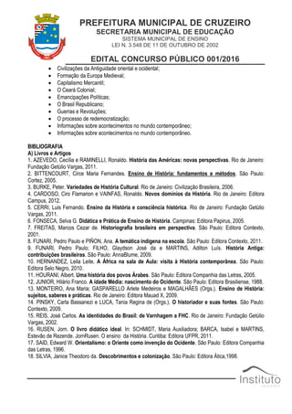 PREFEITURA MUNICIPAL DE CRUZEIRO
SECRETARIA MUNICIPAL DE EDUCAÇÃO
SISTEMA MUNICIPAL DE ENSINO
LEI N. 3.548 DE 11 DE OUTUBRO DE 2002
EDITAL CONCURSO PÚBLICO 001/2016
 Civilizações da Antiguidade oriental e ocidental;
 Formação da Europa Medieval;
 Capitalismo Mercantil;
 O Ceará Colonial;
 Emancipações Políticas;
 O Brasil Republicano;
 Guerras e Revoluções;
 O processo de redemocratização;
 Informações sobre acontecimentos no mundo contemporâneo;
 Informações sobre acontecimentos no mundo contemporâneo.
BIBLIOGRAFIA
A) Livros e Artigos
1. AZEVEDO, Cecília e RAMINELLI, Ronaldo. História das Américas: novas perspectivas. Rio de Janeiro:
Fundação Getúlio Vargas, 2011.
2. BITTENCOURT, Circe Maria Fernandes. Ensino de História: fundamentos e métodos. São Paulo:
Cortez, 2005.
3. BURKE, Peter. Variedades de História Cultural. Rio de Janeiro: Civilização Brasileira, 2006.
4. CARDOSO, Ciro Flamarion e VAINFAS, Ronaldo. Novos domínios da História. Rio de Janeiro: Editora
Campus, 2012.
5. CERRI, Luis Fernando. Ensino da História e consciência histórica. Rio de Janeiro: Fundação Getúlio
Vargas, 2011.
6. FONSECA, Selva G. Didática e Prática de Ensino de História. Campinas: Editora Papirus, 2005.
7. FREITAS, Marcos Cezar de. Historiografia brasileira em perspectiva. São Paulo: Editora Contexto,
2001.
8. FUNARI, Pedro Paulo e PIÑON, Ana. A temática indígena na escola. São Paulo: Editora Contexto, 2011.
9. FUNARI, Pedro Paulo; FILHO, Glaydson José da e MARTINS, Adilton Luís. História Antiga:
contribuições brasileiras. São Paulo: AnnaBlume, 2009.
10. HERNANDEZ, Leila Leite. A África na sala de Aula: visita à História contemporânea. São Paulo:
Editora Selo Negro, 2010.
11. HOURANI, Albert. Uma história dos povos Árabes. São Paulo: Editora Companhia das Letras, 2005.
12. JUNIOR, Hilário Franco. A idade Média: nascimento do Ocidente. São Paulo: Editora Brasiliense, 1988.
13. MONTEIRO, Ana Maria; GASPARELLO Arlete Medeiros e MAGALHÃES (Orgs.). Ensino de História:
sujeitos, saberes e práticas. Rio de Janeiro: Editora Mauad X, 2009.
14. PINSKY, Carla Bassanezi e LUCA, Tania Regina de (Orgs.). O historiador e suas fontes. São Paulo:
Contexto, 2009.
15. REIS, José Carlos. As identidades do Brasil: de Varnhagem a FHC. Rio de Janeiro: Fundação Getúlio
Vargas, 2002.
16. RUSEN, Jorn. O livro didático ideal. In: SCHMIDT, Maria Auxiliadora; BARCA, Isabel e MARTINS,
Estevão de Rezende. JornRusen. O ensino da História. Curitiba: Editora UFPR, 2011.
17. SAID, Edward W. Orientalismo: o Oriente como invenção do Ocidente. São Paulo: Editora Companhia
das Letras, 1996.
18. SILVIA, Janice Theodoro da. Descobrimentos e colonização. São Paulo: Editora Ática,1998.
 