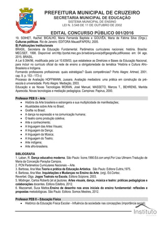 PREFEITURA MUNICIPAL DE CRUZEIRO
SECRETARIA MUNICIPAL DE EDUCAÇÃO
SISTEMA MUNICIPAL DE ENSINO
LEI N. 3.548 DE 11 DE OUTUBRO DE 2002
EDITAL CONCURSO PÚBLICO 001/2016
19. SOIHET, Rachel; BICALHO, Maria Fernanda Baptista e GOUVÊA, Maria de Fátima Silva (Orgs.).
Culturas políticas. Rio de Janeiro: EDITORA Mauad/FAPERJ, 2005.
B) Publicações Institucionais
BRASIL. Secretaria de Educação Fundamental. Parâmetros curriculares nacionais: história. Brasília:
MEC/SEF, 1998. Disponível em:http://portal.mec.gov.br/seb/arquivos/pdf/geografia.pdfAcesso em: 04 ago.
2015. BRASIL.
A Lei 9.394/96, modificada pela Lei 10.639/03, que estabelece as Diretrizes e Bases da Educação Nacional,
para incluir no currículo oficial da rede de ensino a obrigatoriedade da temática “História e Cultura Afro-
Brasileira e Indígena.
Formando professores profissionais: quais estratégias? Quais competências? Porto Alegre: Artmed, 2001.
cap. 9. p. 153 - 173 c)
Processo de Avaliação HOFFMANN, Jussara. Avaliação mediadora: uma prática em construção da pré-
escola à universidade. Porto Alegre: Mediação, 2003.
Educação e as Novas Tecnologias MORAN, José Manuel, MASSETO, Marcos T., BEHRENS, Marilda
Aparecida. Novas tecnologias e mediação pedagógica. Campinas: Papirus, 2000.
Professor PEB II – Arte
 História da Arte brasileira e estrangeira e sua multiplicidade de manifestações;
 Atualidades sobre Arte no Brasil;
 Grafite no Brasil;
 A dança na expressão e na comunicação humana;
 O teatro como produção coletiva;
 Arte e conhecimento;
 A linguagem das Artes Visuais;
 A linguagem da Dança;
 A linguagem da Música;
 A linguagem do Teatro;
 Arte indígena;
 Arte afro-brasileira.
BIBLIOGRAFIA
1. Laban, R. Dança educativa moderna. São Paulo: Ícone,1990.Ed.corr.ampl.Por Lisa Ullmann.Tradução de
Maria da Conceição Parayba Campos.
2. PCN Parâmetros Curriculares Nacionais – Arte.
3. Barbosa, Ana Mae.Teoria e prática da Educação Artística. São Paulo: Editora Cultrix,1975.
4. Barbosa, Ana Mae. Inquietações e Mudanças no Ensino da Arte. (org). Ed.Cortez.
Reverbel, Olga. Jogos Teatrais na Escola, Editora Scipione, 2003.
5. Mödinger, Carlos Roberto [et al.]autores. Artes visuais, dança, música e teatro: práticas pedagógicas e
colaborações docentes. Editora Edelbra, 2012.
6. Mazzamati, Suca Mattos.Ensino de desenho nos anos iniciais do ensino fundamental: reflexões e
propostas metodológicas. São Paulo: Editora: Somos Mestres, 2012.
Professor PEB II – Educação Física
 Histórico da Educação Física Escolar - Influência da sociedade nas concepções (importância social);
 