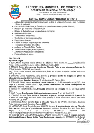 PREFEITURA MUNICIPAL DE CRUZEIRO
SECRETARIA MUNICIPAL DE EDUCAÇÃO
SISTEMA MUNICIPAL DE ENSINO
LEI N. 3.548 DE 11 DE OUTUBRO DE 2002
EDITAL CONCURSO PÚBLICO 001/2016
 A Educação Física como componente curricular, na área de Linguagem, Códigos e suas Tecnologias
- Blocos de conteúdos;
 Currículo Cultural - A Educação Física Escolar pautada na cultura corporal e cidadania;
 Princípios que norteiam o Currículo Cultural;
 Relação da Cultura Corporal com a cultura de movimento;
 Abordagem Multicultural;
 Teorias Críticas e Pós-crítica;
 Constituição da Identidade dos sujeitos;
 Pedagogia do dissenso;
 Critérios de seleção e organização dos conteúdos;
 Tipologia de conteúdos - dimensões;
 Avaliação na Educação Física Escolar;
 A relação entre competição & competência;
 Automatismo na Educação Física Escolar;
 Problematização de regras.
BIBLIOGRAFIA
A) Livros e Artigos
1. BETTI, Mauro. Imagem e ação: a televisão e a Educação Física escolar. In: ______ (Org.) Educação
Física e mídia: novos olhares, outras práticas. São Paulo: Hucitec, 2003.
2. BORGES, Cecilia. A formação de docentes de Educação Física e seus saberes profissionais. In:
BORGES, Cecilia; DESBIENS, Jean François
(Org.). Saber, formar e intervir para uma Educação Física em mudança. Campinas: Autores Associados,
2005. p. 157-190.
3. CORSINO, Luciano Nascimento; AUAD, Daniela. O professor diante das relações de gênero na
educação física escolar. São Paulo: Cortez, 2012.
4. DAOLIO, Jocimar. Da cultura do corpo. 13. ed. Campinas-SP: Papirus, 2010.
5. GOELLNER, Silvana Vilodre. A produção cultural do corpo. In: LOURO, Guacira Lopes; NECKEL, Jane
Felipe e GOELLNER, Silvana Vilodre. Corpo, gênero e sexualidade: um debate contemporâneo na
educação. Petrópolis: Vozes, 2003.
6. KISHIMOTO, TizukoMorchida. Jogo, brinquedo, brincadeira e a educação. 13. ed., São Paulo: Cortez,
2010.
7. KUNZ, Eleonor. Transformação didático-pedagógica do esporte. 7. ed., Ijuí: Unijuí, 2010.
8. LOMAKINE, Luciana. Fazer, conhecer, interpretar e apreciar: a dança no contexto da escola. In:
SCARPATO, Marta (Org.). Educação Física: como planejar as aulas na educação básica. São Paulo:
Avercamp, 2007, p. 39-57.
9. MARCELLINO, Nelson Carvalho. Lazer e Educação Física. In: DE MARCO, Ademir (Org.) Educação
Física: cultura e sociedade. Campinas: Papirus, 2006.
10. NASCIMENTO, Paulo Rogerio Barbosa; ALMEIDA, Luciano. A tematização das lutas na Educação
Física escolar: restrições e possibilidades. Movimento: revista da Escola de Educação Física, Porto
Alegre, v.13, n.3, p. 91-110, set./dez.2007. Disponível em:
<http://seer.ufrgs.br/index.php/Movimento/article/view/3567/1968> Acesso em: 30 jul. 2013.
11. SANCHES NETO, Luiz.; VENÂNCIO, Luciana.; DAOLIO, Jocimar.; BETTI, Mauro. A proposta curricular
de Educação Física do Estado de São Paulo: fundamentos e desafios. In: CARREIRA FILHO, Daniel;
 