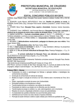 PREFEITURA MUNICIPAL DE CRUZEIRO
SECRETARIA MUNICIPAL DE EDUCAÇÃO
SISTEMA MUNICIPAL DE ENSINO
LEI N. 3.548 DE 11 DE OUTUBRO DE 2002
EDITAL CONCURSO PÚBLICO 001/2016
CORREIA, Walter Roberto. (Orgs.). Educação Física escolar: docência e cotidiano. Curitiba: CRV, p.109-128,
2010.
12. SCHIAVON, Laurita Marconi; NISTA-PICOLLO, Vilma Leni. Desafios da ginástica na escola. In:
MOREIRA, Evando Carlos. (Org.). Educação Física escolar: desafios e propostas 2. Jundiaí: Fontoura, 2006,
p.35-60.
13. STIGGER, Marco Paulo. Educação Física, esporte e diversidade. Campinas: Autores Associados,
2005.
14. ULASOWICZ, Carla; LOMÔNACO, José Fernando Bitencourt. Educação Física escolar e motivação: a
influência de um programa de ensino sobre a prática de atividades físicas. Curitiba: CRV, 2011.
15. GIMENO SACRISTÁN, J. Currículo e diversidade cultural. In: SILVA, T. T. e MOREIRA, A. F. (orgs.)
Territórios contestados: o currículo e os novos mapas políticos e culturais. Petrópolis: Vozes, 1995.
16. GIMENO SACRISTAN, J. e PÉREZ GÓMEZ, A. I. Compreender e transformar o ensino. Porto Alegre:
Artmed, 2000.
17. MCLAREN, P. Multiculturalismo revolucionário: pedagogia do dissenso para novo milênio. Porto
Alegre: Artmed, 2000a.
18. __________. Multiculturalismo crítico. São Paulo: Cortez, 2000b.
19. HALL, S. Quem precisa de identidade? In: SILVA, T. T. (org.) Identidade e diferença: As perspectivas
dos Estudos Culturais. Petrópolis: Vozes, 1999.
20. NEIRA, M. G. Por um currículo multicultural da Educação Física. Presença Pedagógica, v. 12, p. 31-
40, 2006.
21. __________. O currículo multicultural da Educação Física: uma alternativa ao neoliberalismo.
Revista Mackenzie de Educação Física e Esporte, v. 5, p. 75- 83, 2006.
B) Publicações Institucionais
BRASIL. Secretaria de Educação Fundamental. Parâmetros curriculares nacionais: Educação Física. Brasília:
MEC/SEF,1998. Disponível em:
<http://portal.mec.gov.br/seb/arquivos/pdf/fisica.pdf> Acesso em: 02 ago. 2013.
SÃO PAULO. Currículo do Estado de São Paulo: Educação Física. In: Currículo do Estado de São Paulo:
Linguagens, códigos e suas tecnologias. 1. ed., São Paulo: SE, 2012, p. 27-29, p. 223-259
Professor PEB II – Ciências
 Fundamentos do ensino e aprendizagem de Ciências e aplicação didática e metodológica dos
conhecimentos nas práticas;
 Construção do conhecimento em ciências da natureza;
 Modelos da origem e evolução do Universo e da Terra. Sistema solar e movimentos da Terra, Sol e
Lua;
 Origem, organização e evolução dos seres vivos; biodiversidade;
 Diversidade biológica e de ecossistemas no Brasil;
 Transformações químicas no ambiente e nas práticas da vida diária;
 Propriedades da matéria e sua relação com os diferentes usos dos materiais;
 Transformações de energia no cotidiano: luz, calor, eletromagnetismo, som e movimento;
 Relações de consumo a degradação ambiental e a busca da sustentabilidade;
 A complexidade das questões ambientais nas suas dimensões global e local;
 Interferência do ser humano nos ciclos naturais e impactos ambientais;
 Promoção da saúde individual e coletiva e ações voltadas para melhoria da qualidade de vida;
 