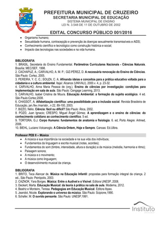 PREFEITURA MUNICIPAL DE CRUZEIRO
SECRETARIA MUNICIPAL DE EDUCAÇÃO
SISTEMA MUNICIPAL DE ENSINO
LEI N. 3.548 DE 11 DE OUTUBRO DE 2002
EDITAL CONCURSO PÚBLICO 001/2016
 Organismo humano;
 Sexualidade humana, contracepção e prevenção às doenças sexualmente transmissíveis e AIDS;
 Conhecimento científico e tecnológico como construção histórica e social;
 Impacto das tecnologias nas sociedades e na vida humana.
BIBLIOGRAFIA
1. BRASIL. Secretaria do Ensino Fundamental. Parâmetros Curriculares Nacionais - Ciências Naturais.
Brasília: MEC/SEF, 1998.
2. CACHAPUZ, A.; CARVALHO, A. M. P.; GIZ-PÉREZ, D. A necessária renovação do Ensino de Ciências.
São Paulo: Cortez, 2005.
3. PEREIRA, Y. C. C.; SOUZA, C. A. Afinando ideias e conceitos para a prática educativa voltada para a
cidadania e a cultura ambiental. Itajaí: Alcance (UNIVALI), 2000.v. 4, p. 23-32.
4. CARVALHO, Anna Maria Pessoa de (org.). Ensino de ciências por investigação: condições para
implementação em sala de aula. São Paulo: Cengage Learning, 2013.
5. CARVALHO, Isabel Cristina de Moura. Educação Ambiental: a formação do sujeito ecológico. 4 ed.
São Paulo:Cortez,2008.
6. CHASSOT, A. Alfabetização científica: uma possibilidade para a inclusão social. Revista Brasileira de
Educação, jan./fev./mar/abr., n 22, 89-100, 2003.
7. BIZZO, Nélio. Ciência: fácil ou difícil? São Paulo: Ática, 2002.
8. POZO, Juan Ignacio; CRESPO, Miguel Ángel Gómez. A aprendizagem e o ensino de ciências: do
conhecimento cotidiano ao conhecimento científico. 5 ed.
9. TORTORA, G.J. Corpo Humano: fundamentos de anatomia e fisiologia. 6. ed, Porto Alegre: Artmed,
2006.
10. BIEHL, Luciano Volcanoglo. A Ciência Ontem, Hoje e Sempre. Canoas: Ed.Ulbra.
Professor PEB II – Música
 A música e sua importância na sociedade e na sua vida dos indivíduos;
 Fundamentos da linguagem e escrita musical (notas, acordes);
 Fundamentos do som (timbre, intensidade, altura e duração) e da música (melodia, harmonia e ritmo);
 Paisagem sonora;
 A música e o movimento;
 A música como linguagem;
 O desenvolvimento musical da criança.
BIBLIOGRAFIA
1. BRITO, Teca Alencar de. Música na Educação Infantil: propostas para formação integral da criança. 2
ed., São Paulo: Peirópolis, 2003.
2. CAZNOK, Yara Borges. Música: Entre o Audível e o Visível. Editora UNESP, 2008.
3. Deckert, Marta. Educação Musical: da teoria à prática na sala de aula. Moderna, 2012.
4. Beatriz e Monteiro, Teresa. Pedagogias em Educação Musical. Editora Ibpex.
5. Jeandot, Nicole. Explorando o universo da música. São Paulo: Scipione,1990.
6. Schafer, M. O ouvido pensante. São Paulo: UNESP,1991.
 