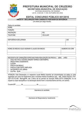 PREFEITURA MUNICIPAL DE CRUZEIRO
SECRETARIA MUNICIPAL DE EDUCAÇÃO
SISTEMA MUNICIPAL DE ENSINO
LEI N. 3.548 DE 11 DE OUTUBRO DE 2002
EDITAL CONCURSO PÚBLICO 001/2016
ANEXO IV - DECLARAÇÃO PARA CANDIDATO PORTADOR DE DEFICIÊNCIA
(um anexo por cargo inscrito)
Dados do candidato
NOME:
FUNÇÃO:
INSCRIÇÃO: RG:
TELEFONE: CELULAR:
DEFICIÊNCIA DECLARADA CID
NOME DO MEDICO QUE ASSINAR O LAUDO EM ANEXO NUMERO DO CRM
NECESSITA DE CONDIÇÕES ESPECIAIS PARA REALIZAÇÃO DA PROVA ( )SIM ( ) NÃO
( ) SALA DE FACIL ACESSO (ANDAR TERREO COM RAMPA)
( ) MESA PARA CADEIRANTE
( ) LEDOR
( ) PROVA EM BRAILE
( ) PROVA COM FONTE AMPLIADA
( ) INTERPRETE DE LIBRAS
( ) OUTRA. QUAL ____________________________
ATENÇÃO: Esta Declaração e o respectivo Laudo Médico deverão ser encaminhados via sedex ou carta
registrada com aviso de recebimento para a empresa Instituto Excelência Ltda. – ME, CAIXA POSTAL 2707,
CEP 87.013–981, Maringá/PR, até o último dia do período de inscrição PARA ESTA CONDIÇÃO, na via
original ou cópia reprográfica e na declaração deverá haver o reconhecimento de firma, em cartório.
Cruzeiro/SP, ______ de _________________ de __________.
___________________________________________
Assinatura do candidato
__________________________________________
Assinatura do Responsável p/ recebimento
 
