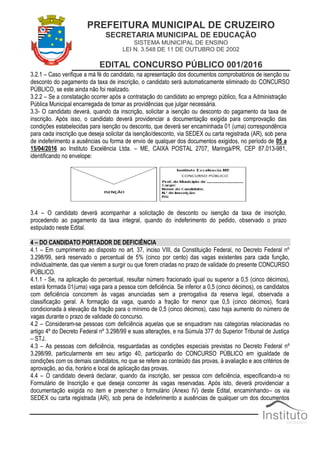 PREFEITURA MUNICIPAL DE CRUZEIRO
SECRETARIA MUNICIPAL DE EDUCAÇÃO
SISTEMA MUNICIPAL DE ENSINO
LEI N. 3.548 DE 11 DE OUTUBRO DE 2002
EDITAL CONCURSO PÚBLICO 001/2016
3.2.1 – Caso verifique a má fé do candidato, na apresentação dos documentos comprobatórios de isenção ou
desconto do pagamento da taxa de inscrição, o candidato será automaticamente eliminado do CONCURSO
PÚBLICO, se este ainda não foi realizado.
3.2.2 – Se a constatação ocorrer após a contratação do candidato ao emprego público, fica a Administração
Pública Municipal encarregada de tomar as providências que julgar necessária.
3.3- O candidato deverá, quando da inscrição, solicitar a isenção ou desconto do pagamento da taxa de
inscrição. Após isso, o candidato deverá providenciar a documentação exigida para comprovação das
condições estabelecidas para isenção ou desconto, que deverá ser encaminhada 01 (uma) correspondência
para cada inscrição que deseja solicitar da isenção/desconto, via SEDEX ou carta registrada (AR), sob pena
de indeferimento a ausências ou forma de envio de qualquer dos documentos exigidos, no período de 05 a
15/04/2016 ao Instituto Excelência Ltda. – ME, CAIXA POSTAL 2707, Maringá/PR, CEP 87.013-981,
identificando no envelope:
3.4 – O candidato deverá acompanhar a solicitação de desconto ou isenção da taxa de inscrição,
procedendo ao pagamento da taxa integral, quando do indeferimento do pedido, observado o prazo
estipulado neste Edital.
4 – DO CANDIDATO PORTADOR DE DEFICIÊNCIA
4.1 – Em cumprimento ao disposto no art. 37, inciso VIII, da Constituição Federal, no Decreto Federal nº
3.298/99, será reservado o percentual de 5% (cinco por cento) das vagas existentes para cada função,
individualmente, das que vierem a surgir ou que forem criadas no prazo de validade do presente CONCURSO
PÚBLICO.
4.1.1 - Se, na aplicação do percentual, resultar número fracionado igual ou superior a 0,5 (cinco décimos),
estará formada 01(uma) vaga para a pessoa com deficiência. Se inferior a 0,5 (cinco décimos), os candidatos
com deficiência concorrem às vagas anunciadas sem a prerrogativa da reserva legal, observada a
classificação geral. A formação da vaga, quando a fração for menor que 0,5 (cinco décimos), ficará
condicionada à elevação da fração para o mínimo de 0,5 (cinco décimos), caso haja aumento do número de
vagas durante o prazo de validade do concurso.
4.2 – Consideram-se pessoas com deficiência aquelas que se enquadram nas categorias relacionadas no
artigo 4º do Decreto Federal nº 3.298/99 e suas alterações, e na Súmula 377 do Superior Tribunal de Justiça
– STJ.
4.3 – As pessoas com deficiência, resguardadas as condições especiais previstas no Decreto Federal nº
3.298/99, particularmente em seu artigo 40, participarão do CONCURSO PÚBLICO em igualdade de
condições com os demais candidatos, no que se refere ao conteúdo das provas, à avaliação e aos critérios de
aprovação, ao dia, horário e local de aplicação das provas.
4.4 – O candidato deverá declarar, quando da inscrição, ser pessoa com deficiência, especificando-a no
Formulário de Inscrição e que deseja concorrer às vagas reservadas. Após isto, deverá providenciar a
documentação exigida no item e preencher o formulário (Anexo IV) deste Edital, encaminhando– os via
SEDEX ou carta registrada (AR), sob pena de indeferimento a ausências de qualquer um dos documentos
 