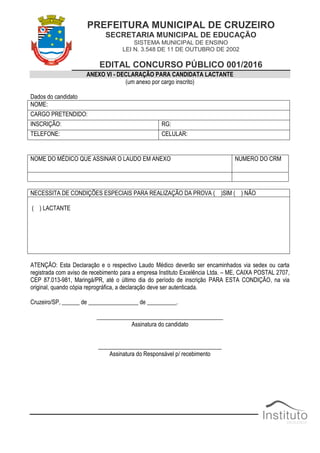 PREFEITURA MUNICIPAL DE CRUZEIRO
SECRETARIA MUNICIPAL DE EDUCAÇÃO
SISTEMA MUNICIPAL DE ENSINO
LEI N. 3.548 DE 11 DE OUTUBRO DE 2002
EDITAL CONCURSO PÚBLICO 001/2016
ANEXO VI - DECLARAÇÃO PARA CANDIDATA LACTANTE
(um anexo por cargo inscrito)
Dados do candidato
NOME:
CARGO PRETENDIDO:
INSCRIÇÃO: RG:
TELEFONE: CELULAR:
NOME DO MÉDICO QUE ASSINAR O LAUDO EM ANEXO NUMERO DO CRM
NECESSITA DE CONDIÇÕES ESPECIAIS PARA REALIZAÇÃO DA PROVA ( )SIM ( ) NÃO
( ) LACTANTE
ATENÇÃO: Esta Declaração e o respectivo Laudo Médico deverão ser encaminhados via sedex ou carta
registrada com aviso de recebimento para a empresa Instituto Excelência Ltda. – ME, CAIXA POSTAL 2707,
CEP 87.013-981, Maringá/PR, até o último dia do período de inscrição PARA ESTA CONDIÇÃO, na via
original, quando cópia reprográfica, a declaração deve ser autenticada.
Cruzeiro/SP, ______ de _________________ de __________.
___________________________________________
Assinatura do candidato
__________________________________________
Assinatura do Responsável p/ recebimento
 