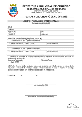 PREFEITURA MUNICIPAL DE CRUZEIRO
SECRETARIA MUNICIPAL DE EDUCAÇÃO
SISTEMA MUNICIPAL DE ENSINO
LEI N. 3.548 DE 11 DE OUTUBRO DE 2002
EDITAL CONCURSO PÚBLICO 001/2016
ANEXO VII – FORMULÁRIO DE ENTREGA DE TÍTULOS
(um anexo por cargo inscrito)
NOME:
FUNÇÃO:
INSCRIÇÃO: RG:
TELEFONE: CELULAR:
Relação de Documentos entregues (assinar com um „X‟)
( ) Título de Doutor na área a que está concorrendo.
Documento Autenticado ( ) SIM ( ) NÃO Número de Folhas ______________
( ) Título de Mestre na área a que está concorrendo.
Documento Autenticado ( ) SIM ( ) NÃO Número de Folhas ______________
( ) Diploma ou Certificado de conclusão de curso de Pós– graduação lato sensu (mínimo 360 horas) na
área que está concorrendo.
Documento Autenticado:
( ) SIM ( ) NÃO
Número de Folhas
______________
ATENÇÃO: Somente serão recebidos documentos constantes da relação acima. A entrega destes
documentos é para efeito de pontuação extra que será somada à nota da prova, os diplomas de graduação
(que são requisitos básicos para os cargos) serão exigidos em outra ocasião.
Cruzeiro/SP, ______ de _________________ de __________.
___________________________________________
Assinatura do Candidato
__________________________________________
Assinatura do Responsável p/ recebimento
 