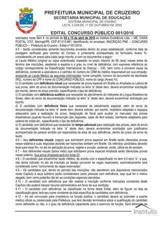 PREFEITURA MUNICIPAL DE CRUZEIRO
SECRETARIA MUNICIPAL DE EDUCAÇÃO
SISTEMA MUNICIPAL DE ENSINO
LEI N. 3.548 DE 11 DE OUTUBRO DE 2002
EDITAL CONCURSO PÚBLICO 001/2016
solicitados neste Item 4, no período de 05 a 15 de abril de 2016 ao Instituto Excelência Ltda. – ME, CAIXA
POSTAL 2707, Maringá/PR, CEP 87.013-981, identificando no envelope: INSCRIÇÃO PNE – CONCURSO
PÚBLICO – Prefeitura de Cruzeiro - Edital nº 001/2016.
4.5 – Serão considerados somente documentos enviados dentro do prazo estabelecido, conforme data de
postagem verificada pelo carimbo do Correio, e juntamente acompanhado do formulário Anexo IV,
considerando um anexo para cada cargo inscrito, e com os documentos a seguir:
a) Laudo Médico (original ou cópia autenticada) expedido no prazo máximo de 06 (seis) meses antes do
término das inscrições, atestando a espécie e o grau ou nível de deficiência, com expressa referência ao
código correspondente da Classificação Internacional de Doença – CID, bem como a provável causa da
deficiência, contendo a assinatura e o carimbo do número do CRM do médico responsável por sua emissão;
anexando ao Laudo Médico as seguintes informações: nome completo, número do documento de identidade
(RG), número do CPF e nome do CONCURSO PÚBLICO, nome do cargo (Anexo IV);
b) O candidato com deficiência visual que necessitar de prova especial em Braille ou Ampliada ou Leitura de
sua prova, além do envio da documentação indicada na letra “a” deste item, deverá encaminhar solicitação
por escrito, dentro do prazo previsto, especificando o tipo de deficiência;
c) O candidato com deficiência auditiva que necessitar do atendimento do Intérprete de Língua Brasileira de
Sinais, além do envio da documentação indicada na letra “a” deste item, deverá encaminhar solicitação por
escrito;
d) O candidato com deficiência física que necessitar de atendimento especial, além do envio da
documentação indicada na letra “a” deste item, deverá solicitar, por escrito, mobiliário adaptado e espaços
adequados para a realização da prova, designação de fiscal para auxiliar no manuseio das provas
dissertativas (quando houver) e transcrição das respostas, salas de fácil acesso, banheiros adaptados para
cadeira de rodas etc., especificando o tipo de deficiência;
e) O candidato com deficiência que necessitar de tempo adicional para realização das provas, além do envio
da documentação indicada na letra “a” deste item, deverá encaminhar solicitação com justificativa
acompanhada de parecer emitido por especialista da área de sua deficiência, dentro do prazo de envio do
laudo.
4.6 – Aos deficientes visuais (cegos) que solicitarem prova especial em Braille serão oferecidas provas
nesse sistema e suas respostas deverão ser transcritas também em Braille. Os referidos candidatos deverão
levar para esse fim, no dia da aplicação da prova, reglete e punção, podendo, ainda, utiliza-se de soroban.
4.7 – Aos deficientes visuais (baixa visão) que solicitarem prova especial Ampliada serão oferecidas provas
nesse sistema. Sua prova Ampliada será em fonte 20.
4.8 – O candidato que encaminhar laudo médico, de acordo com o especificado no item 4.5 letra “a”, e que,
não tenha indicado no ato da inscrição se deseja concorrer às vagas reservadas, automaticamente será
considerado como “concorrendo às vagas reservadas”.
4.9 – Os candidatos que, dentro do período das inscrições, não atenderem aos dispositivos mencionados
neste Capítulo e seus subitens serão considerados como pessoas sem deficiência, seja qual for o motivo
alegado, bem como poderão não ter as condições especiais atendidas.
4.10 – O candidato com deficiência que não realizar a inscrição conforme instruções constantes deste
Capítulo não poderá interpor recurso administrativo em favor de sua condição.
4.11 – O candidato com deficiência, se classificado na forma deste Edital, além de figurar na lista de
classificação geral, terá seu nome constante da lista específica de candidatos com deficiência.
4.12 – Ao ser convocado para investidura na função pública, o candidato deverá se submeter a exame
médico oficial ou credenciado pela Prefeitura, que terá decisão terminativa sobre a qualificação do candidato
como deficiente ou não, e o grau de deficiência capacitante para o exercício da função. Será eliminado da
 