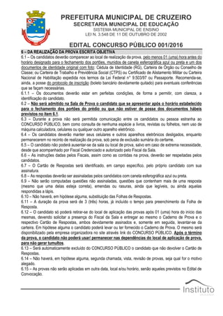 PREFEITURA MUNICIPAL DE CRUZEIRO
SECRETARIA MUNICIPAL DE EDUCAÇÃO
SISTEMA MUNICIPAL DE ENSINO
LEI N. 3.548 DE 11 DE OUTUBRO DE 2002
EDITAL CONCURSO PÚBLICO 001/2016
6 – DA REALIZAÇÃO DA PROVA ESCRITA OBJETIVA
6.1 – Os candidatos deverão comparecer ao local de realização da prova, pelo menos 01 (uma) hora antes do
horário designado para o fechamento dos portões, munidos de caneta esferográfica azul ou preta e um dos
documentos de identidade original com foto: Cédula de Identidade (RG), Carteira de Órgão ou Conselho de
Classe; ou Carteira de Trabalho e Previdência Social (CTPS) ou Certificado de Alistamento Militar ou Carteira
Nacional de Habilitação expedida nos termos da Lei Federal n° 9.503/97 ou Passaporte. Recomenda-se,
ainda, a posse do protocolo de inscrição (boleto bancário devidamente quitado) para eventuais conferências
que se façam necessárias.
6.1.1 – Os documentos deverão estar em perfeitas condições, de forma a permitir, com clareza, a
identificação do candidato.
6.2 – Não será admitido na Sala de Prova o candidato que se apresentar após o horário estabelecido
para o fechamento dos portões do prédio ou que não estiver de posse dos documentos hábeis
previstos no item 6.1.
6.3 – Durante a prova não será permitida comunicação entre os candidatos ou pessoa estranha ao
CONCURSO PÚBLICO, bem como consulta de nenhuma espécie a livros, revistas ou folhetos, nem uso de
máquina calculadora, celulares ou qualquer outro aparelho eletrônico.
6.4 – Os candidatos deverão manter seus celulares e outros aparelhos eletrônicos desligados, enquanto
permanecerem no recinto de realização da prova, sob pena de exclusão sumária do certame.
6.5 – O candidato não poderá ausentar-se da sala ou local de prova, salvo em caso de extrema necessidade,
desde que acompanhado por Fiscal Credenciado e autorizado pelo Fiscal da Sala.
6.6 – As instruções dadas pelos Fiscais, assim como as contidas na prova, deverão ser respeitadas pelos
candidatos.
6.7 – O Cartão de Respostas será identificado, em campo específico, pelo próprio candidato com sua
assinatura.
6.8 – As respostas deverão ser assinaladas pelos candidatos com caneta esferográfica azul ou preta.
6.9 – Não serão computadas questões não assinaladas, questões que contenham mais de uma resposta
(mesmo que uma delas esteja correta), emendas ou rasuras, ainda que legíveis, ou ainda aquelas
respondidas a lápis.
6.10 – Não haverá, em hipótese alguma, substituição das Folhas de Respostas.
6.11 – A duração da prova será de 3 (três) horas, já incluído o tempo para preenchimento da Folha de
Resposta.
6.12 – O candidato só poderá retirar-se do local de aplicação das provas após 01 (uma) hora do início das
mesmas, devendo solicitar a presença do Fiscal da Sala e entregar ao mesmo o Caderno de Prova e o
respectivo Cartão de Respostas, ambos devidamente assinados e, somente em seguida, levantar-se da
carteira. Em hipótese alguma o candidato poderá levar ou ter fornecido o Caderno de Prova. O mesmo será
disponibilizado pela empresa organizadora no site através link do CONCURSO PÚBLICO. Após o término
da prova, o candidato não poderá usar/ permanecer nas dependências do local de aplicação de prova,
para não gerar tumultos.
6.13 – Será automaticamente excluído do CONCURSO PÚBLICO o candidato que não devolver o Cartão de
Respostas.
6.14 – Não haverá, em hipótese alguma, segunda chamada, vista, revisão de provas, seja qual for o motivo
alegado.
6.15 – As provas não serão aplicadas em outra data, local e/ou horário, senão aqueles previstos no Edital de
Convocação.
 