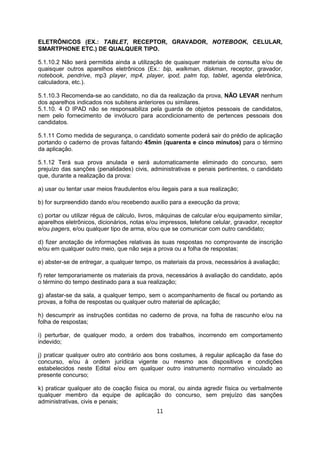 ELETRÔNICOS (EX.: TABLET, RECEPTOR, GRAVADOR, NOTEBOOK, CELULAR,
SMARTPHONE ETC.) DE QUALQUER TIPO.
5.1.10.2 Não será permitida ainda a utilização de quaisquer materiais de consulta e/ou de
quaisquer outros aparelhos eletrônicos (Ex.: bip, walkman, diskman, receptor, gravador,
notebook, pendrive, mp3 player, mp4, player, ipod, palm top, tablet, agenda eletrônica,
calculadora, etc.).
5.1.10.3 Recomenda-se ao candidato, no dia da realização da prova, NÃO LEVAR nenhum
dos aparelhos indicados nos subitens anteriores ou similares.
5.1.10. 4 O IPAD não se responsabiliza pela guarda de objetos pessoais de candidatos,
nem pelo fornecimento de invólucro para acondicionamento de pertences pessoais dos
candidatos.
5.1.11 Como medida de segurança, o candidato somente poderá sair do prédio de aplicação
portando o caderno de provas faltando 45min (quarenta e cinco minutos) para o término
da aplicação.
5.1.12 Terá sua prova anulada e será automaticamente eliminado do concurso, sem
prejuízo das sanções (penalidades) civis, administrativas e penais pertinentes, o candidato
que, durante a realização da prova:
a) usar ou tentar usar meios fraudulentos e/ou ilegais para a sua realização;
b) for surpreendido dando e/ou recebendo auxílio para a execução da prova;
c) portar ou utilizar régua de cálculo, livros, máquinas de calcular e/ou equipamento similar,
aparelhos eletrônicos, dicionários, notas e/ou impressos, telefone celular, gravador, receptor
e/ou pagers, e/ou qualquer tipo de arma, e/ou que se comunicar com outro candidato;
d) fizer anotação de informações relativas às suas respostas no comprovante de inscrição
e/ou em qualquer outro meio, que não seja a prova ou a folha de respostas;
e) abster-se de entregar, a qualquer tempo, os materiais da prova, necessários à avaliação;
f) reter temporariamente os materiais da prova, necessários à avaliação do candidato, após
o término do tempo destinado para a sua realização;
g) afastar-se da sala, a qualquer tempo, sem o acompanhamento de fiscal ou portando as
provas, a folha de respostas ou qualquer outro material de aplicação;
h) descumprir as instruções contidas no caderno de prova, na folha de rascunho e/ou na
folha de respostas;
i) perturbar, de qualquer modo, a ordem dos trabalhos, incorrendo em comportamento
indevido;
j) praticar qualquer outro ato contrário aos bons costumes, à regular aplicação da fase do
concurso, e/ou à ordem jurídica vigente ou mesmo aos dispositivos e condições
estabelecidos neste Edital e/ou em qualquer outro instrumento normativo vinculado ao
presente concurso;
k) praticar qualquer ato de coação física ou moral, ou ainda agredir física ou verbalmente
qualquer membro da equipe de aplicação do concurso, sem prejuízo das sanções
administrativas, civis e penais;
11
 