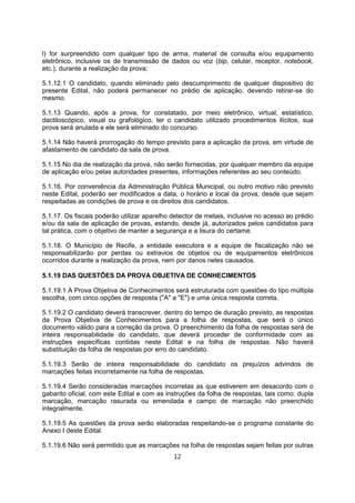 l) for surpreendido com qualquer tipo de arma, material de consulta e/ou equipamento
eletrônico, inclusive os de transmissão de dados ou voz (bip, celular, receptor, notebook,
etc.), durante a realização da prova;
5.1.12.1 O candidato, quando eliminado pelo descumprimento de qualquer dispositivo do
presente Edital, não poderá permanecer no prédio de aplicação, devendo retirar-se do
mesmo.
5.1.13 Quando, após a prova, for constatado, por meio eletrônico, virtual, estatístico,
dactiloscópico, visual ou grafológico, ter o candidato utilizado procedimentos ilícitos, sua
prova será anulada e ele será eliminado do concurso.
5.1.14 Não haverá prorrogação do tempo previsto para a aplicação da prova, em virtude de
afastamento de candidato da sala de prova.
5.1.15 No dia de realização da prova, não serão fornecidas, por qualquer membro da equipe
de aplicação e/ou pelas autoridades presentes, informações referentes ao seu conteúdo.
5.1.16. Por conveniência da Administração Pública Municipal, ou outro motivo não previsto
neste Edital, poderão ser modificados a data, o horário e local da prova, desde que sejam
respeitadas as condições de prova e os direitos dos candidatos.
5.1.17. Os fiscais poderão utilizar aparelho detector de metais, inclusive no acesso ao prédio
e/ou da sala de aplicação de provas, estando, desde já, autorizados pelos candidatos para
tal prática, com o objetivo de manter a segurança e a lisura do certame.
5.1.18. O Município de Recife, a entidade executora e a equipe de fiscalização não se
responsabilizarão por perdas ou extravios de objetos ou de equipamentos eletrônicos
ocorridos durante a realização da prova, nem por danos neles causados.
5.1.19 DAS QUESTÕES DA PROVA OBJETIVA DE CONHECIMENTOS
5.1.19.1 A Prova Objetiva de Conhecimentos será estruturada com questões do tipo múltipla
escolha, com cinco opções de resposta ("A" a "E") e uma única resposta correta.
5.1.19.2 O candidato deverá transcrever, dentro do tempo de duração previsto, as respostas
da Prova Objetiva de Conhecimentos para a folha de respostas, que será o único
documento válido para a correção da prova. O preenchimento da folha de respostas será de
inteira responsabilidade do candidato, que deverá proceder de conformidade com as
instruções específicas contidas neste Edital e na folha de respostas. Não haverá
substituição da folha de respostas por erro do candidato.
5.1.19.3 Serão de inteira responsabilidade do candidato os prejuízos advindos de
marcações feitas incorretamente na folha de respostas.
5.1.19.4 Serão consideradas marcações incorretas as que estiverem em desacordo com o
gabarito oficial, com este Edital e com as instruções da folha de respostas, tais como: dupla
marcação, marcação rasurada ou emendada e campo de marcação não preenchido
integralmente.
5.1.19.5 As questões da prova serão elaboradas respeitando-se o programa constante do
Anexo I deste Edital.
5.1.19.6 Não será permitido que as marcações na folha de respostas sejam feitas por outras
12
 