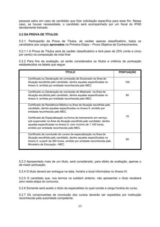 pessoas salvo em caso de candidato que fizer solicitação específica para esse fim. Nesse
caso, se houver necessidade, o candidato será acompanhado por um fiscal do IPAD
devidamente treinado.
5.2 DA PROVA DE TÍTULOS
5.2.1. Participarão da Prova de Títulos, de caráter apenas classificatório, todos os
candidatos aos cargos aprovados na Primeira Etapa – Prova Objetiva de Conhecimentos.
5.2.1.1 A Prova de Títulos será de caráter classificatório e terá peso de 25% (vinte e cinco
por cento) na composição da nota final
5.2.2 Para fins da avaliação, só serão considerados os títulos e critérios de pontuação
estabelecidos na tabela que segue:
TÍTULO PONTUAÇÃO
Certificado ou Declaração de conclusão de Doutorado na Área de
Atuação escolhida pelo candidato, dentre aquelas especificadas no
Anexo II, emitida por entidade reconhecida pelo MEC.
100
Certificado ou Declaração de conclusão de Mestrado na Área de
Atuação escolhida pelo candidato, dentre aquelas especificadas no
Anexo II, emitida por entidade reconhecida pelo MEC.
80
Certificado de Residência Médica na Área de Atuação escolhida pelo
candidato, dentre aquelas especificadas no Anexo II, emitido por
entidade reconhecida pelo MEC.
Certificado de Especialização na forma de treinamento em serviço,
sob supervisão na Área de Atuação escolhida pelo candidato, dentre
aquelas especificadas no Anexo II, com mínimo de 1.140 horas,
emitido por entidade reconhecida pelo MEC.
70
Certificado de conclusão de cursos de especialização na Área de
Atuação escolhida pelo candidato, dentre aquelas especificadas no
Anexo II, a partir de 360 horas, emitido por entidade reconhecida pelo
Ministério de Educação - MEC.
60
5.2.3 Apresentado mais de um título, será considerado, para efeito de avaliação, apenas o
de maior pontuação.
5.2.4 O título deverá ser entregue na data, horário e local informados no Anexo IV.
5.2.5 O candidato que, nos termos no subitem anterior, não apresentar o título receberá
zero nesta etapa do concurso.
5.2.6 Somente será aceito o título de especialista no qual conste a carga horária do curso.
5.2.7 Os comprovantes de conclusão dos cursos deverão ser expedidos por instituição
reconhecida pela autoridade competente.
13
 