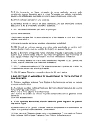 5.2.8 Os documentos em língua estrangeira de cursos realizados somente serão
considerados quando traduzidos para a Língua Portuguesa, por tradutor juramentado,
devidamente validados pela autoridade competente ou por ela delegada oficialmente.
5.2.9 Cada título será considerado uma única vez.
5.2.10 O título deverá ser entregue em cópia autenticada, junto com o formulário constante
dos Anexos V-A e B devidamente preenchido e assinado.
5.2.10.1 Não serão considerados para efeito de pontuação:
a) cópia não autenticada;
b) documento entregue fora do prazo estabelecido e sem observar a forma e os critérios
exigidos neste edital, e;
c) documento que não atenda aos requisitos estabelecidos neste Edital.
5.2.10.2 Deverá ser entregue apenas uma única cópia autenticada em cartório do(s)
documento(s) previsto(s), que não será(ão) devolvida(s), em qualquer hipótese.
5.2.10.3 O documento entregue não implica automática atribuição da pontuação prevista no
subitem 5.2.2, somente sendo atribuídos os pontos correspondentes aos documentos em
que a equipe avaliadora julgue respeitados os requisitos estabelecidos neste Edital.
5.2.10.4 A entrega do título dar-se-á de forma presencial ou via postal SEDEX (apenas para
o IPAD), nos dias, horários e local informados no Anexo IV.
5.2.10.5 O título encaminhado por SEDEX só será acatado se for postado até o último dia
do prazo para a entrega, nos termos do Anexo IV.
5.2.10.6 A Prova de Títulos terá pontuação máxima de 100 (cem) pontos.
6. DOS CRITÉRIOS DE AVALIAÇÃO E DE CLASSIFICAÇÃO DA PROVA OBJETIVA DE
CONHECIMENTOS
6.1 Todos os candidatos terão sua Prova Objetiva de Conhecimentos corrigida por meio de
processamento eletrônico.
6.1.1 A nota do candidato na Prova Objetiva de Conhecimentos será calculada da seguinte
forma: NPC= QC x VQ, em que:
NPC = nota da Prova Objetiva de Conhecimentos
QC = número de questões da folha de respostas concordantes com os gabaritos oficiais
definitivos;
VQ = valor de cada questão.
6.1.2 Será reprovado do concurso público o candidato que se enquadrar em qualquer
dos itens a seguir:
a) obtiver menos de 04 (quatro) questões certas no componente de Conhecimentos de
Língua Portuguesa da Prova Objetiva de Conhecimentos;
b) obtiver menos de 06 (seis) questões certas no componente de Conhecimento do Sistema
Único de Saúde (SUS) e Saúde Coletiva da Prova Objetiva de Conhecimentos;
14
 