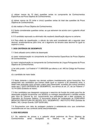 c) obtiver menos de 10 (dez) questões certas no componente de Conhecimentos
Específicos da Prova Objetiva de Conhecimentos;
d) obtiver menos de 25 (vinte e cinco) questões certas do total das questões da Prova
Objetiva de Conhecimentos;
d) não realizar a Prova Objetiva de Conhecimentos.
6.2 Serão consideradas questões certas, as que estiverem de acordo com o gabarito oficial
definitivo.
6.3 O candidato reprovado ou eliminado não receberá classificação alguma no certame.
6.4 Para efeito de classificação, o cálculo da nota será considerado até a segunda casa
decimal, arredondando-se para cima, se o algarismo da terceira casa decimal for igual ou
superior a cinco.
7. DOS CRITÉRIOS DE DESEMPATE
7.1 Será utilizado como critério de desempate:
a) maior nota/pontuação no componente de Conhecimentos Específicos da Prova Objetiva
de Conhecimentos;
b) maior nota/pontuação no componente de Conhecimentos de Língua Portuguesa da Prova
Objetiva de Conhecimentos;
c) ter sido jurado - Lei Federal nº 11.689/2008 que alterou o art. 440 do Código de Processo
Penal;
d) o candidato de maior idade.
7.2 Nada obstante o disposto nos demais subitens imediatamente acima transcritos, fica
assegurado aos candidatos que tiverem idade igual ou superior a 60 (sessenta) anos, a
idade mais avançada como primeiro critério para desempate, sucedido dos outros previstos
neste item 7 DOS CRITÉRIOS DE DESEMPATE, nos termos do art. 27, da Lei Federal n.º
10.741/2003 (Estatuto do Idoso).
7.3 Aos candidatos que desejarem comprovar o exercício da função de jurado para fins de
desempate poderão encaminhar (via SEDEX) ou entregar pessoalmente a certidão emitida
pela Vara do Tribunal do Júri, comprovando sua participação até a data constante no
Calendário do Processo Seletivo. O documento deverá ser endereçado ao CONCURSO
MÉDICOS PREFEITURA DO RECIFE 2015 “DESEMPATE”- INSTITUTO IPAD (Estrada de
Belém, 342, Campo Grande, CEP 52030-280).
7.4 Documentos com data de postagem posterior à estabelecida e/ou que contenham
inconsistências em seu conteúdo serão desconsiderados.
8. DOS RECURSOS
8.1 Os cadernos de provas e o gabarito oficial preliminar da Prova Objetiva de
Conhecimentos serão divulgados na Internet, no site do IPAD,
15
 