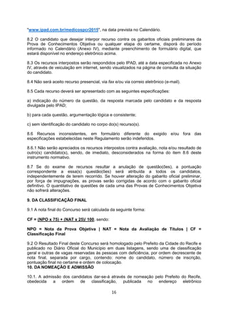 "www.ipad.com.br/medicospcr2015", na data prevista no Calendário.
8.2 O candidato que desejar interpor recurso contra os gabaritos oficiais preliminares da
Prova de Conhecimentos Objetiva ou qualquer etapa do certame, disporá do período
informado no Calendário (Anexo IV), mediante preenchimento de formulário digital, que
estará disponível no endereço eletrônico acima.
8.3 Os recursos interpostos serão respondidos pelo IPAD, até a data especificada no Anexo
IV, através de veiculação em internet, sendo visualizados na página de consulta da situação
do candidato.
8.4 Não será aceito recurso presencial, via fax e/ou via correio eletrônico (e-mail).
8.5 Cada recurso deverá ser apresentado com as seguintes especificações:
a) indicação do número da questão, da resposta marcada pelo candidato e da resposta
divulgada pelo IPAD;
b) para cada questão, argumentação lógica e consistente;
c) sem identificação do candidato no corpo do(s) recurso(s).
8.6 Recursos inconsistentes, em formulário diferente do exigido e/ou fora das
especificações estabelecidas neste Regulamento serão indeferidos.
8.6.1 Não serão apreciados os recursos interpostos contra avaliação, nota e/ou resultado de
outro(s) candidato(s), sendo, de imediato, desconsiderados na forma do item 8.6 deste
instrumento normativo.
8.7 Se do exame de recursos resultar a anulação de questão(ões), a pontuação
correspondente a essa(s) questão(ões) será atribuída a todos os candidatos,
independentemente de terem recorrido. Se houver alteração do gabarito oficial preliminar,
por força de impugnações, as provas serão corrigidas de acordo com o gabarito oficial
definitivo. O quantitativo de questões de cada uma das Provas de Conhecimentos Objetiva
não sofrerá alterações.
9. DA CLASSIFICAÇÃO FINAL
9.1 A nota final do Concurso será calculada da seguinte forma:
CF = (NPO x 75) + (NAT x 25)/ 100, sendo:
NPO = Nota da Prova Objetiva | NAT = Nota da Avaliação de Títulos | CF =
Classificação Final
9.2 O Resultado Final deste Concurso será homologado pelo Prefeito da Cidade do Recife e
publicado no Diário Oficial do Município em duas listagens, sendo uma de classificação
geral e outras de vagas reservadas às pessoas com deficiência, por ordem decrescente de
nota final, separada por cargo, contendo: nome do candidato, número de inscrição,
pontuação final no certame e ordem de colocação.
10. DA NOMEAÇÃO E ADMISSÃO
10.1. A admissão dos candidatos dar-se-á através de nomeação pelo Prefeito do Recife,
obedecida a ordem de classificação, publicada no endereço eletrônico
16
 