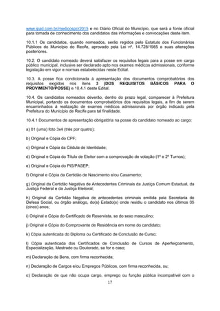 www.ipad.com.br/medicospcr2015 e no Diário Oficial do Município, que será a fonte oficial
para tomada de conhecimento dos candidatos das informações e convocações deste item.
10.1.1 Os candidatos, quando nomeados, serão regidos pelo Estatuto dos Funcionários
Públicos do Município do Recife, aprovado pela Lei nº. 14.728/1985 e suas alterações
posteriores.
10.2. O candidato nomeado deverá satisfazer os requisitos legais para a posse em cargo
público municipal, inclusive ser declarado apto nos exames médicos admissionais, conforme
legislação em vigor e normas estabelecidas neste Edital.
10.3. A posse fica condicionada à apresentação dos documentos comprobatórios dos
requisitos exigidos nos itens 3 (DOS REQUISITOS BÁSICOS PARA O
PROVIMENTO/POSSE) e 10.4.1 deste Edital.
10.4. Os candidatos nomeados deverão, dentro do prazo legal, comparecer à Prefeitura
Municipal, portando os documentos comprobatórios dos requisitos legais, a fim de serem
encaminhados à realização de exames médicos admissionais por órgão indicado pela
Prefeitura do Município de Recife para tal finalidade.
10.4.1 Documentos de apresentação obrigatória na posse do candidato nomeado ao cargo:
a) 01 (uma) foto 3x4 (três por quatro);
b) Original e Cópia do CPF;
c) Original e Cópia da Cédula de Identidade;
d) Original e Cópia do Título de Eleitor com a comprovação de votação (1º e 2º Turnos);
e) Original e Cópia do PIS/PASEP;
f) Original e Cópia da Certidão de Nascimento e/ou Casamento;
g) Original da Certidão Negativa de Antecedentes Criminais da Justiça Comum Estadual, da
Justiça Federal e da Justiça Eleitoral;
h) Original da Certidão Negativa de antecedentes criminais emitida pela Secretaria de
Defesa Social, ou órgão análogo, do(s) Estado(s) onde residiu o candidato nos últimos 05
(cinco) anos;
i) Original e Cópia do Certificado de Reservista, se do sexo masculino;
j) Original e Cópia do Comprovante de Residência em nome do candidato;
k) Cópia autenticada do Diploma ou Certificado de Conclusão de Curso;
l) Cópia autenticada dos Certificados de Conclusão de Cursos de Aperfeiçoamento,
Especialização, Mestrado ou Doutorado, se for o caso;
m) Declaração de Bens, com firma reconhecida;
n) Declaração de Cargos e/ou Empregos Públicos, com firma reconhecida, ou;
o) Declaração de que não ocupa cargo, emprego ou função pública incompatível com o
17
 