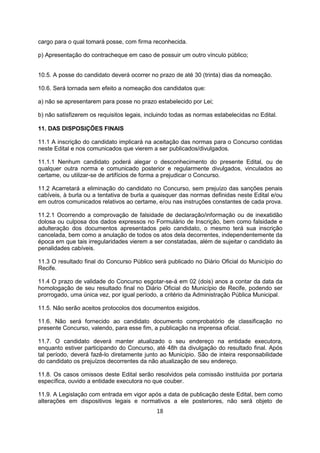 cargo para o qual tomará posse, com firma reconhecida.
p) Apresentação do contracheque em caso de possuir um outro vínculo público;
10.5. A posse do candidato deverá ocorrer no prazo de até 30 (trinta) dias da nomeação.
10.6. Será tornada sem efeito a nomeação dos candidatos que:
a) não se apresentarem para posse no prazo estabelecido por Lei;
b) não satisfizerem os requisitos legais, incluindo todas as normas estabelecidas no Edital.
11. DAS DISPOSIÇÕES FINAIS
11.1 A inscrição do candidato implicará na aceitação das normas para o Concurso contidas
neste Edital e nos comunicados que vierem a ser publicados/divulgados.
11.1.1 Nenhum candidato poderá alegar o desconhecimento do presente Edital, ou de
qualquer outra norma e comunicado posterior e regularmente divulgados, vinculados ao
certame, ou utilizar-se de artifícios de forma a prejudicar o Concurso.
11.2 Acarretará a eliminação do candidato no Concurso, sem prejuízo das sanções penais
cabíveis, à burla ou a tentativa de burla a quaisquer das normas definidas neste Edital e/ou
em outros comunicados relativos ao certame, e/ou nas instruções constantes de cada prova.
11.2.1 Ocorrendo a comprovação de falsidade de declaração/informação ou de inexatidão
dolosa ou culposa dos dados expressos no Formulário de Inscrição, bem como falsidade e
adulteração dos documentos apresentados pelo candidato, o mesmo terá sua inscrição
cancelada, bem como a anulação de todos os atos dela decorrentes, independentemente da
época em que tais irregularidades vierem a ser constatadas, além de sujeitar o candidato às
penalidades cabíveis.
11.3 O resultado final do Concurso Público será publicado no Diário Oficial do Município do
Recife.
11.4 O prazo de validade do Concurso esgotar-se-á em 02 (dois) anos a contar da data da
homologação de seu resultado final no Diário Oficial do Município de Recife, podendo ser
prorrogado, uma única vez, por igual período, a critério da Administração Pública Municipal.
11.5. Não serão aceitos protocolos dos documentos exigidos.
11.6. Não será fornecido ao candidato documento comprobatório de classificação no
presente Concurso, valendo, para esse fim, a publicação na imprensa oficial.
11.7. O candidato deverá manter atualizado o seu endereço na entidade executora,
enquanto estiver participando do Concurso, até 48h da divulgação do resultado final. Após
tal período, deverá fazê-lo diretamente junto ao Município. São de inteira responsabilidade
do candidato os prejuízos decorrentes da não atualização de seu endereço.
11.8. Os casos omissos deste Edital serão resolvidos pela comissão instituída por portaria
específica, ouvido a entidade executora no que couber.
11.9. A Legislação com entrada em vigor após a data de publicação deste Edital, bem como
alterações em dispositivos legais e normativos a ele posteriores, não será objeto de
18
 