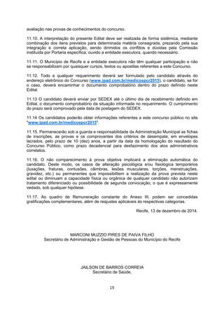 avaliação nas provas de conhecimentos do concurso.
11.10. A interpretação do presente Edital deve ser realizada de forma sistêmica, mediante
combinação dos itens previstos para determinada matéria consagrada, prezando pela sua
integração e correta aplicação, sendo dirimidos os conflitos e dúvidas pela Comissão
instituída por Portaria específica, ouvido a entidade executora, quando necessário.
11.11. O Município de Recife e a entidade executora não têm qualquer participação e não
se responsabilizam por quaisquer cursos, textos ou apostilas referentes a este Concurso.
11.12. Todo e qualquer requerimento deverá ser formulado pelo candidato através do
endereço eletrônico do Concurso (www.ipad.com.br/medicospcr2015), o candidato, se for
o caso, deverá encaminhar o documento comprobatório dentro do prazo definido neste
Edital.
11.13 O candidato deverá enviar por SEDEX até o último dia de recebimento definido em
Edital, o documento comprobatório da situação informada no requerimento. O cumprimento
do prazo será comprovado pela data de postagem do SEDEX.
11.14 Os candidatos poderão obter informações referentes a este concurso público no site
"www.ipad.com.br/medicospcr2015".
11.15. Permanecerão sob a guarda e responsabilidade da Administração Municipal as fichas
de inscrições, as provas e os comprovantes dos critérios de desempate, em envelopes
lacrados, pelo prazo de 10 (dez) anos, a partir da data da homologação do resultado do
Concurso Público, como prazo decadencial para desfazimento dos atos administrativos
correlatos.
11.16. O não comparecimento à prova objetiva implicará a eliminação automática do
candidato. Deste modo, os casos de alteração psicológica e/ou fisiológica temporários
(luxações, fraturas, contusões, câimbras, lesões musculares, torções, menstruações,
gravidez, etc.) ou permanentes que impossibilitem a realização da prova prevista neste
edital ou diminuam a capacidade física ou orgânica de qualquer candidato não autorizam
tratamento diferenciado ou possibilidade de segunda convocação, o que é expressamente
vedado, sob qualquer hipótese.
11.17. Ao quadro de Remuneração constante do Anexo III, podem ser concedidas
gratificações complementares, além de reajustes aplicáveis às respectivas categorias.
Recife, 13 de dezembro de 2014.
MARCONI MUZZIO PIRES DE PAIVA FILHO
Secretário de Administração e Gestão de Pessoas do Município do Recife
JAILSON DE BARROS CORREIA
Secretário de Saúde,
19
 