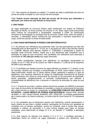 1.5.1. Sem prejuízo do disposto no subitem 1.3, poderá ser dada a publicidade dos atos em
jornais de ampla circulação ou outro veículo de comunicação.
1.5.2. Poderá ocorrer alteração da data das provas até 24 horas que antecedem a
aplicação, por motivo de caso fortuito ou força maior.
2. DAS VAGAS
As vagas destinadas ao Concurso Público estão distribuídas nos órgãos da Prefeitura
Municipal de Recife, na forma prevista nos Anexos II e III. Estas vagas serão preenchidas
pelos critérios de conveniência e necessidade, respeitada a ordem de classificação
constante da homologação do resultado final do concurso. Deste modo, antes de realizar a
inscrição, o interessado deverá certificar-se das atribuições e requisitos específicos do
cargo, conforme previsto no Anexo III deste Edital.
2.1 DAS VAGAS DESTINADAS À PESSOA COM DEFICIÊNCIA-PCD
2.1.1 Às pessoas com deficiência que pretendam fazer uso das prerrogativas que lhes são
conferidas pela Lei Municipal Nº nº. 15.742, de 11 de janeiro de 1993 e pelo Decreto Federal
n.º 3.298/99, alterado pelo Decreto Federal nº. 5.296/2004 é assegurado o direito de
inscrição neste Concurso Público, desde que a sua deficiência seja compatível com a
atribuição do cargo ao qual concorrerá. Aos candidatos com deficiência será reservada a
quantidade de 10% (dez por cento) das vagas oferecidas.
2.1.2. Serão consideradas “pessoas com deficiência” os candidatos enquadrados no
contido na Lei nº 7.853 de 24 de outubro de 1989 e Decreto n.º 3.298 de 20 de dezembro
de1999 e suas alterações.
2.1.3. O candidato que desejar concorrer às vagas definidas no subitem 2.1.1 deverá, no ato
de inscrição, declarar sua condição e enviar/entregar ao IPAD, laudo médico original, ou
cópia autenticada, emitido nos 12 (doze) últimos meses, atestando a espécie e o grau de
deficiência, com expressa referência ao código de Classificação Internacional de Doença
(CID) juntamente com cópia do comprovante de inscrição ou de documento de identidade,
sendo submetido, obrigatoriamente, à comissão multiprofissional que ratificará a
compatibilidade da deficiência com a natureza e o exercício da atribuição do cargo ao qual
concorre.
2.1.3.1. O laudo de que trata o subitem anterior deverá ser postado (via SEDEX) juntamente
com cópia do documento de identidade do candidato ou cópia do comprovante de inscrição,
até a data prevista no Anexo IV, endereçado ao CONCURSO PÚBLICO DOS MÉDICOS
DO RECIFE – LAUDO MÉDICO DE PESSOA COM DEFICIÊNCIA, Instituto IPAD, Estrada
de Belém, n.º 342, Campo Grande, Recife/PE, CEP: 52030-280, ou entregar pessoalmente
até a mesma data e no mesmo endereço, no horário das 9h (nove horas) às 17h (dezessete
horas).
2.1.4. Os candidatos que se declararem pessoa com deficiência, quando apresentarem o
laudo médico de que trata o subitem anterior, participarão do Concurso em igualdade de
condições com os demais candidatos, quanto ao conteúdo, local e horário das provas,
avaliação e critérios de aprovação e à nota mínima exigida para todos os demais
candidatos, como determinam os artigos 37 e 41, do Decreto n.º 3.298/99, e alterações
posteriores.
2.1.5. Sem prejuízo do disposto nos subitens 2.1.3 e 2.1.3.1, o candidato aprovado e
classificado dentro do número de vagas destinadas à pessoa com deficiência, será
2
 