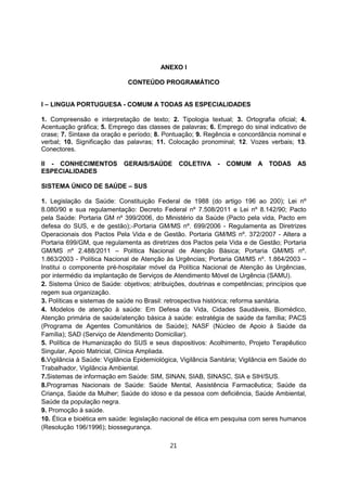 ANEXO I
CONTEÚDO PROGRAMÁTICO
I – LINGUA PORTUGUESA - COMUM A TODAS AS ESPECIALIDADES
1. Compreensão e interpretação de texto; 2. Tipologia textual; 3. Ortografia oficial; 4.
Acentuação gráfica; 5. Emprego das classes de palavras; 6. Emprego do sinal indicativo de
crase; 7. Sintaxe da oração e período; 8. Pontuação; 9. Regência e concordância nominal e
verbal; 10. Significação das palavras; 11. Colocação pronominal; 12. Vozes verbais; 13.
Conectores.
II - CONHECIMENTOS GERAIS/SAÚDE COLETIVA - COMUM A TODAS AS
ESPECIALIDADES
SISTEMA ÚNICO DE SAÚDE – SUS
1. Legislação da Saúde: Constituição Federal de 1988 (do artigo 196 ao 200); Lei nº
8.080/90 e sua regulamentação: Decreto Federal nº 7.508/2011 e Lei nº 8.142/90; Pacto
pela Saúde: Portaria GM nº 399/2006, do Ministério da Saúde (Pacto pela vida, Pacto em
defesa do SUS, e de gestão); Portaria GM/MS nº. 699/2006 - Regulamenta as Diretrizes
Operacionais dos Pactos Pela Vida e de Gestão. Portaria GM/MS nº. 372/2007 - Altera a
Portaria 699/GM, que regulamenta as diretrizes dos Pactos pela Vida e de Gestão; Portaria
GM/MS nº 2.488/2011 – Política Nacional de Atenção Básica; Portaria GM/MS nº.
1.863/2003 - Política Nacional de Atenção às Urgências; Portaria GM/MS nº. 1.864/2003 –
Institui o componente pré-hospitalar móvel da Política Nacional de Atenção às Urgências,
por intermédio da implantação de Serviços de Atendimento Móvel de Urgência (SAMU).
2. Sistema Único de Saúde: objetivos; atribuições, doutrinas e competências; princípios que
regem sua organização.
3. Políticas e sistemas de saúde no Brasil: retrospectiva histórica; reforma sanitária.
4. Modelos de atenção à saúde: Em Defesa da Vida, Cidades Saudáveis, Biomédico,
Atenção primária de saúde/atenção básica à saúde: estratégia de saúde da família; PACS
(Programa de Agentes Comunitários de Saúde); NASF (Núcleo de Apoio à Saúde da
Família); SAD (Serviço de Atendimento Domiciliar).
5. Política de Humanização do SUS e seus dispositivos: Acolhimento, Projeto Terapêutico
Singular, Apoio Matricial, Clínica Ampliada.
6.Vigilância à Saúde: Vigilância Epidemiológica, Vigilância Sanitária; Vigilância em Saúde do
Trabalhador, Vigilância Ambiental.
7.Sistemas de informação em Saúde: SIM, SINAN, SIAB, SINASC, SIA e SIH/SUS.
8.Programas Nacionais de Saúde: Saúde Mental, Assistência Farmacêutica; Saúde da
Criança, Saúde da Mulher; Saúde do idoso e da pessoa com deficiência, Saúde Ambiental,
Saúde da população negra.
9. Promoção à saúde.
10. Ética e bioética em saúde: legislação nacional de ética em pesquisa com seres humanos
(Resolução 196/1996); biossegurança.
21
 