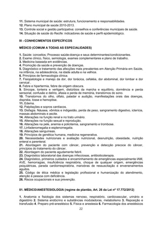 11. Sistema municipal de saúde: estrutura, funcionamento e responsabilidades.
12. Plano municipal de saúde 2010-2013.
13. Controle social e gestão participativa: conselhos e conferências municipais de saúde.
14. Situação de saúde do Recife: indicadores de saúde e perfil epidemiológico.
III - CONHECIMENTOS ESPECÍFICOS
MÉDICO (COMUM A TODAS AS ESPECIALIDADES)
1. Saúde: conceitos; Processo saúde-doença e seus determinantes/condicionantes.
2. Exame clínico, físico, semiologia, exames complementares e plano de trabalho.
3. Medicina baseada em evidências.
4. Promoção da saúde e prevenção de doenças.
5. Diagnóstico e tratamento das afecções mais prevalentes em Atenção Primária em Saúde,
na infância, na adolescência, na idade adulta e na velhice.
6. Princípios de farmacologia clínica.
7. Fisiopatologia e manejo da dor, dor torácica, cefaléia, dor abdominal, dor lombar e dor
cervical .
8. Febre e hipertermia, febre de origem obscura.
9. Síncope, tonteira e vertigem, distúrbios da marcha e equilíbrio, dormência e perda
sensorial, confusão e delírio, afasia e perda de memória, transtornos do sono.
10. Transtornos do olho, olfato, paladar e audição, manifestações orais das doenças,
dispnéia, tosse e hemoptise.
11. Edema.
12. Palpitações e sopros cardíacos.
13. Disfagia. Náusea, vômitos e indigestão, perda de peso, sangramento digestivo, icterícia,
massas abdominais e ascite.
14. Alterações na função renal e no trato urinário.
15. Alterações na função sexual e reprodução.
16. Alterações na pele, anemia e policitemia, sangramento e trombose.
17. Linfadenomegalia e esplenomegalia.
18. Alterações sanguíneas.
19. Princípios de genética humana, medicina regenerativa.
20. Necessidades nutricionais e avaliação nutricional, desnutrição, obesidade, nutrição
enteral e parenteral.
21. Abordagem do paciente com câncer, prevenção e detecção precoce do câncer,
princípios do tratamento do câncer.
22. Abordagem do paciente agudamente febril.
23. Diagnóstico laboratorial das doenças infecciosas, antibioticoterapia.
24. Diagnóstico, primeiros cuidados e encaminhamento de emergências especialmente IAM,
AVE, hemorragias, insuficiência respiratória, choque de qualquer origem, emergências
psiquiátricas, parada cardiorrespiratória, manobras de ressuscitação e envenenamentos
agudos.
25. Código de ética médica e legislação profissional e humanização do atendimento,
atenção à pessoa com deficiência.
26. Riscos ocupacionais e sua prevenção.
01. MÉDICO/ANESTESIOLOGIA (regime de plantão, Art. 26 da Lei nº 17.772/2012)
1. Anatomia e fisiologia dos sistemas nervoso, respiratório, cardiovascular, urinário e
digestório 2. Sistema endócrino e substâncias moduladoras, metabolismo 3. Reposição e
transfusão 4. Preparo pré-anestésico 5. Física e anestesia 6. Farmacologia dos anestésicos
22
 
