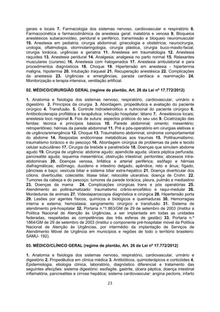 gerais e locais 7. Farmacologia dos sistemas nervoso, cardiovascular e respiratório 8.
Farmacocinética e farmacodinâmica da anestesia geral: inalatória e venosa 9. Bloqueios
anestésicos subaracnoídeo, peridural e periférico, transmissão e bloqueio neuromuscular
10. Anestesia em pediatria; cirurgia abdominal; ginecologia e obstetrícia; neurocirurgia,
urologia, oftalmologia, otorrinolaringologia, cirurgia plástica, cirurgia buco-maxilo-facial,
cirurgia torácica, urgências e geriatria 11. Anestesia em traumatologia 12. Anestesia
raquídea 13. Anestesia peridural 14. Analgesia; analgesia no parto normal 15. Relaxantes
musculares (curares) 16. Anestesia com halogenados 17. Anestesia ambulatorial e para
procedimentos diagnósticos 18. Choque 19. Hipertensão em anestesia - hipertermia
maligna, hipotermia 20. Intubação traqueal 21. Recuperação anestésica 22. Complicações
da anestesia 23. Urgências e emergências; parada cardíaca e reanimação 24.
Monitorização e terapia intensiva, ventilação artificial.
02. MÉDICO/CIRURGIÃO GERAL (regime de plantão, Art. 26 da Lei nº 17.772/2012)
1. Anatomia e fisiologia dos sistemas nervoso, respiratório, cardiovascular, urinário e
digestório 2. Princípios da cirurgia. 3. Abordagem, propedêutica e avaliação do paciente
cirúrgico 4. Transfusão. 5. Controle hidroeletrolítico e nutricional do paciente cirúrgico 6.
Antibioticoterapia profilática e terapêutica; infecção hospitalar; tétano 7. Anestésicos locais;
anestesia loco regional 8. Fios de sutura: aspectos práticos do seu uso 9. Cicatrização das
feridas: técnica e princípios básicos 10. Parede abdominal; omento; mesentério;
retroperitôneo; hérnias da parede abdominal 11. Pré e pós-operatório em cirurgias eletivas e
de urgência/emergência 12. Choque 13. Traumatismo abdominal, síndrome comportamental
do abdome 14. Respostas endócrinase metabólicas aos traumas 15. Politraumatismo;
traumatismo torácico e do pescoço 16. Abordagem cirúrgica de problemas da pele e tecido
celular subcutâneo 17. Cirurgia da tireóide e paratireóide 18. Doenças que simulam abdome
agudo 19. Cirurgia de urgência: abdome agudo; apendicite aguda; úlcera péptica perfurada;
pancreatite aguda; isquemia mesentérica; obstrução intestinal; peritonites; abcessos intra-
abdominais 20. Doenças venosa, linfática e arterial periférica; esôfago e hérnias
diafragmáticas; estômago, duodeno e intestino delgado, apêndice, reto e ânus; fígado,
pâncreas e baço; vesícula biliar e sistema biliar extra-hepático 21. Doença diverticular dos
cólons: diverticulite; colecistite; litiase biliar; retocolite ulcerativa; doença de Crohn. 22.
Tumores da cabeça e do pescoço; tumores da parede torácica, pleura, pulmão e mediastino
23. Doenças da mama 24. Complicações cirúrgicas trans e pós operatórias 25.
Atendimento ao politraumatizado: traumatismo crânio-encefálico e raqui-medular 26.
Mordeduras de animais 27. Videolaparoscopia diagnóstica e cirúrgica 28. Hipertensão porta
29. Lesões por agentes físicos, químicos e biológicos e queimaduras 30. Hemorragias
interna e externa; hemostasia; sangramento cirúrgico e transfusão 31. Sistema de
atendimento pré-hospitalar 32. Portaria n.º1.863/GM de 29 de setembro de 2003 (Institui a
Política Nacional de Atenção às Urgências, a ser implantada em todas as unidades
federadas, respeitadas as competências das três esferas de gestão) 33. Portaria n.º
1864/GM de 29 de setembro de 2003 (Institui o componente pré-hospitalar móvel da Política
Nacional de Atenção às Urgências, por intermédio da implantação de Serviços de
Atendimento Móvel de Urgência em municípios e regiões de todo o território brasileiro:
SAMU- 192).
03. MÉDICO/CLÍNICO GERAL (regime de plantão, Art. 26 da Lei nº 17.772/2012)
1. Anatomia e fisiologia dos sistemas nervoso, respiratório, cardiovascular, urinário e
digestório 2. Propedêutica em clínica médica 3. Antibióticos, quimioterápicos e corticóides 4.
Epidemiologia, etiologia clínica, laboratório, diagnóstico diferencial e tratamento das
seguintes afecções: sistema digestório: esofagite, gastrite, úlcera péptica, doença intestinal
inflamatória, pancreatites e cirrose hepática; sistema cardiovascular: angina pectoris, infarto
23
 