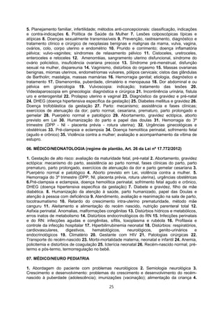 5. Planejamento familiar, infertilidade; métodos anti-concepcionais: classificação, indicações
e contra-indicações 6. Política de Saúde da Mulher 7. Lesões colposcópicas típicas e
atípicas 8. Doenças sexualmente transmissíveis 9. Prevenção, rastreamento, diagnóstico e
tratamento clínico e cirúrgico de neoplasias benignas e malignas da mama, vulva, vagina,
ovários, colo, corpo uterino e endométrio 10. Prurido e corrimento; doença inflamatória
pélvica; vulvo-vaginites; síndromes de relaxamento pélvico 11. Cistoceles, uretroceles,
enteroceles e retoceles 12. Amenorréias, sangramento uterino disfuncional, síndrome do
ovário policístico, insuficiência ovariana precoce 13. Síndrome pré-menstrual, disfunção
sexual na mulher, dispareunia 14. Vaginismo, distúrbios do orgasmo 15. Massas ovarianas
benignas, miomas uterinos, endometriomas vulvares, pólipos cervicais; cistos das glândulas
de Bartholin; mastalgia, massas mamárias 16. Hemorragia genital; etiologia, diagnóstico e
tratamento 17. Dismenorréia, puberdade, climatério e menopausa 18. Dor abdominal e ou
pélvica em ginecologia 19. Vulvoscopia: indicação; tratamento das lesões 20.
Videolaparoscopia em ginecologia: diagnóstica e cirúrgica 21. Incontinência urinária, fístula
uro e enterogenital 22. Prolapso uterino e vaginal 23. Diagnóstico da gravidez e pré-natal
24. DHEG (doença hipertensiva específica da gestação) 25. Diabetes mellitus e gravidez 26.
Doença trofoblástica da gestação 27. Parto: mecanismo; assistência e fases clínicas;
exercícios de atenuação da dor; parto normal, cesariana, prematuro, parto prolongado e
gemelar 28. Puerpério normal e patológico 29. Abortamento, gravidez ectópica, aborto
previsto em Lei 30. Humanização do parto e papel das doulas 31. Hemorragia do 3º
trimestre (DPP - NI - placenta prévia - rotura uterina); 32. Urgências ginecológicas e
obstétricas 33. Pré-clampsia e eclampsia 34. Doença hemolítica perinatal, sofrimento fetal
(agudo e crônico) 35. Violência contra a mulher; avaliação e acompanhamento da vítima de
estupro.
06. MÉDICO/NEONATOLOGIA (regime de plantão, Art. 26 da Lei nº 17.772/2012)
1. Gestação de alto risco: avaliação da maturidade fetal, pré-natal 2. Abortamento, gravidez
ectópica: mecanismo do parto, assistência ao parto normal, fases clínicas do parto, parto
prematuro, parto prolongado, exercícios de atenuação da dor e parto gemelar cesariana 3.
Puerpério normal e patológico 4. Aborto previsto em Lei, violência contra a mulher. 5.
Hemorragia do 3º trimestre (DPP, NI, placenta prévia, rotura uterina), urgências obstétricas
6.Pré-clampsia e eclampsia, doença hemolítica perinatal, sofrimento fetal agudo e crônico,
DHEG (doença hipertensiva específica da gestação) 7. Diabete e gravidez, filho de mãe
diabética. 8. Humanização da atenção à saúde, parto humanizado, papel das Doulas e
atenção à pessoa com deficiência 9. Atendimento, avaliação e reanimação na sala de parto,
tocotraumatismo 10. Retardo do crescimento intra-uterino prematuridade, método mãe
canguru 11. Aleitamento e alimentação do recém nascido, nutrição parenteral total 12.
Asfixia perinatal. Anomalias, malformações congênitas 13. Distúrbios hídricos e metabólicos,
erros inatos de metabolismo 14. Distúrbios endocrinológicos do RN 15. Infecções perinatais
e do RN: infecções agudas e congênitas, sífilis, toxoplasma e rubéola 16. Profilaxia e
controle da infecção hospitalar 17. Hiperbilirrubinemia neonatal 18. Distúrbios: respiratórios,
cardiovasculares, digestivos, hematológicos, neurológicos, genito-urinários e
endocrinológicos 19. Climatério 20. Gestante com HIV 21. Patologias cirúrgicas 22.
Transporte do recém-nascido 23. Morbi-mortalidade materna, neonatal e infantil 24. Anemia,
policitemia e distúrbios de coagulação 25. Icterícia neonatal 26. Recém-nascido normal, pré-
termo e pós-termo, termorregulação no bebê.
07. MÉDICO/NEURO PEDIATRIA
1. Abordagem do paciente com problemas neurológicos 2. Semiologia neurológica 3.
Crescimento e desenvolvimento: problemas do crescimento e desenvolvimento do recém-
nascido à puberdade (adolescência); imunizações (vacinação); alimentação da criança 4.
25
 