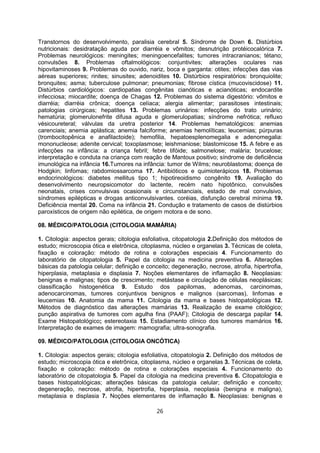 Transtornos do desenvolvimento, paralisia cerebral 5. Síndrome de Down 6. Distúrbios
nutricionais: desidratação aguda por diarréia e vômitos; desnutrição protéicocalórica 7.
Problemas neurológicos: meningites; meningoencefalites; tumores intracranianos; tétano;
convulsões 8. Problemas oftalmológicos: conjuntivites; alterações oculares nas
hipovitaminoses 9. Problemas do ouvido, nariz, boca e garganta: otites; infecções das vias
aéreas superiores; rinites; sinusites; adenoidites 10. Distúrbios respiratórios: bronquiolite;
bronquites; asma; tuberculose pulmonar; pneumonias; fibrose cística (mucoviscidose) 11.
Distúrbios cardiológicos: cardiopatias congênitas cianóticas e acianóticas; endocardite
infecciosa; miocardite; doença de Chagas 12. Problemas do sistema digestório: vômitos e
diarréia; diarréia crônica; doença celíaca; alergia alimentar; parasitoses intestinais;
patologias cirúrgicas; hepatites 13. Problemas urinários: infecções do trato urinário;
hematúria; glomerulonefrite difusa aguda e glomerulopatias; síndrome nefrótica; refluxo
vésicoureteral; válvulas da uretra posterior 14. Problemas hematológicos: anemias
carenciais; anemia aplástica; anemia falciforme; anemias hemolíticas; leucemias; púrpuras
(trombocitopênica e anafilactoide); hemofilia, hepatoesplenomegalia e adenomegalia:
mononucleose; adenite cervical; toxoplasmose; leishmaniose; blastomicose 15. A febre e as
infecções na infância: a criança febril; febre tifóide; salmonelose; malária; brucelose;
interpretação e conduta na criança com reação de Mantoux positivo; síndrome de deficiência
imunológica na infância 16.Tumores na infância: tumor de Wilms; neuroblastoma; doença de
Hodgkin; linfomas; rabdomiossarcoma 17. Antibióticos e quimioterápicos 18. Problemas
endocrinológicos: diabetes mellitus tipo 1; hipotireoidismo congênito 19. Avaliação do
desenvolvimento neuropsicomotor do lactente, recém nato hipotônico, convulsões
neonatais, crises convulsivas ocasionais e circunstanciais, estado de mal convulsivo,
síndromes epilépticas e drogas anticonvulsivantes. coréias, disfunção cerebral mínima 19.
Deficiência mental 20. Coma na infância 21. Condução e tratamento de casos de distúrbios
paroxísticos de origem não epilética, de origem motora e de sono.
08. MÉDICO/PATOLOGIA (CITOLOGIA MAMÁRIA)
1. Citologia: aspectos gerais; citologia esfoliativa, citopatologia 2.Definição dos métodos de
estudo; microscopia ótica e eletrônica, citoplasma, núcleo e organelas 3. Técnicas de coleta,
fixação e coloração: método de rotina e colorações especiais 4. Funcionamento do
laboratório de citopatologia 5. Papel da citologia na medicina preventiva 6. Alterações
básicas da patologia celular; definição e conceito; degeneração, necrose, atrofia, hipertrofia,
hiperplasia, metaplasia e displasia 7. Noções elementares de inflamação 8. Neoplasias:
benignas e malignas; tipos de crescimento; metástase e circulação de células neoplásicas;
classificação histogenética 9. Estudo dos papilomas, adenomas, carcinomas,
adenocarcinomas, tumores conjuntivos benignos e malignos (sarcomas), linfomas e
leucemias 10. Anatomia da mama 11. Citologia da mama e bases histopatológicas 12.
Métodos de diagnóstico das alterações mamárias 13. Realização de exame citológico;
punção aspirativa de tumores com agulha fina (PAAF); Citologia de descarga papilar 14.
Exame Histopatológico; estereotaxia 15. Estadiamento clínico dos tumores mamários 16.
Interpretação de exames de imagem: mamografia; ultra-sonografia.
09. MÉDICO/PATOLOGIA (CITOLOGIA ONCÓTICA)
1. Citologia: aspectos gerais; citologia esfoliativa, citopatologia 2. Definição dos métodos de
estudo; microscopia ótica e eletrônica, citoplasma, núcleo e organelas 3. Técnicas de coleta,
fixação e coloração: método de rotina e colorações especiais 4. Funcionamento do
laboratório de citopatologia 5. Papel da citologia na medicina preventiva 6. Citopatologia e
bases histopatológicas; alterações básicas da patologia celular; definição e conceito;
degeneração, necrose, atrofia, hipertrofia, hiperplasia, neoplasia (benigna e maligna),
metaplasia e displasia 7. Noções elementares de inflamação 8. Neoplasias: benignas e
26
 