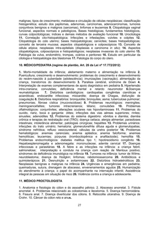 malignas; tipos de crescimento; metástase e circulação de células neoplásicas; classificação
histogenética; estudo dos papilomas, adenomas, carcinomas, adenocarcinomas, tumores
conjuntivos benignos e malignos (sarcomas), linfomas e leucemias 9. Citopatologia vaginal
funcional, aspectos normais e patológicos, Bases histológicas; fundamentos histológicos,
curvas colpocitológicas; índices e demais métodos de avaliação funcional 10. Urocitologia
11. Correlação cito-histopatológica; Infecções e infestações; vulvites e colpites 12.
Citopatologia do colo uterino; bases histopatológicas; cervicites; bases histopetológicas;
conceito de terceira mucosa; aspectos citopatológicos e colposcópicos 13. Conceito de
célula atípica; neoplasias intra-epiteliais (displasias e carcinoma in situ); 14. Aspectos
citopatológicos, colposcópicos e histopatológicos; neoplasias invasoras do colo uterino 15.
Patologia da vulva, endométrio, trompas, ovários e peritoneo 16. Estudo em particular da
citologia e histopatologia dos blastomas 17. Patologia do corpo do útero.
10. MÉDICO/PEDIATRA (regime de plantão, Art. 26 da Lei nº 17.772/2012)
1. Morbi-mortalidade da infância; aleitamento materno e alimentação na infância 2.
Puericultura; crescimento e desenvolvimento: problemas do crescimento e desenvolvimento
do recém-nascido à puberdade (adolescência); imunizações (vacinação); alimentação da
criança, transtornos do desenvolvimento 3. Paralisia cerebral, síndrome de Down 4.
Interpretação de exames complementares de apoio diagnóstico em pediatria 5. Hipertensão
intra-craniana; convulsões; deficiência mental e retardo neuromotor 6.Doenças
reumatológicas 7. Distúrbios cardiológicos: cardiopatias congênitas cianóticas e
acianóticas; endocardite infecciosa; miocardite; doença de Chagas, disfunção de
coagulação 8. Distúrbios respiratórios: bronquiolite; bronquites; asma; tuberculose pulmonar;
pneumonias; fibrose cística (mucoviscidose) 9. Problemas neurológicos: meningites;
meningoencefalites; tumores intracranianos; tétano; convulsões 10. Problemas
oftalmológicos: conjuntivites; alterações oculares nas hipovitaminoses 11. Problemas do
ouvido, nariz, boca e garganta: otites; infecções das vias aéreas superiores; rinites;
sinusites; adenoidites 12. Problemas do sistema digestório: vômitos e diarréia; diarréia
crônica e terapias de reidratação oral (TRO); doença celíaca; alergia alimentar; parasitoses
intestinais; intolerância alimentar, patologias cirúrgicas; hepatites 13. Problemas urinários:
infecções do trato urinário; hematúria; glomerulonefrite difusa aguda e glomerulopatias;
síndrome nefrótica; refluxo vesicoureteral; válvulas da uretra posterior 14. Problemas
hematológicos: anemias carenciais; anemia aplástica; anemia falciforme; anemias
hemolíticas; leucemias; púrpuras (trombocitopênica e anafilactoide); hemofilia 15.
Problemas endocrinológicos: diabetes mellitus tipo 1; hipotireoidismo congênito 16.
Hepatoesplenomegalia e adenomegalia: mononucleose; adenite cervical 17. Doenças
infecciosas e parasitárias 18. A febre e as infecções na infância: a criança febril,
salmonelose; interpretação e conduta na criança com reação de Mantoux positivo;
síndromes de deficiência imunológica na infância 19. Tumores na infância: tumor de Wilms;
neuroblastoma; doença de Hodgkin; linfomas; rabdomiossarcoma 20. Antibióticos e
quimioterápicos 21. Desnutrição e avitaminoses 22. Distúrbios hidroeletroliticos 23.
Neoplasias benignas e malignas na infância 24. Urgências e emergências em pediatria;
queimaduras, sutura, drenagem de abscesso, envenenamentos agudos 25. Humanização
do atendimento à criança; o papel do acompanhante na internação infantil; Assistência
integral às pessoas em situação de risco 26. Violência contra a criança e adolescente.
11. MÉDICO PROCTOLOGISTA
1. Anatomia e fisiologia do cólon e do assoalho pélvico. 2. Abscesso anorretal. 3. Fístula
anorretal. 4. Problemas relacionado as colostomias e ileostomia. 5. Doença hemorroidária.
6. Fissura anal. 7. Doença diverticular dos cólons. 8. Retocolite ulcerativa. 9. Doença de
Crohn. 10. Câncer do cólon reto e anus.
27
 