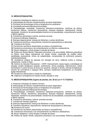 12. MÉDICO/PSIQUIATRIA
1. Anatomia e fisiologia do sistema nervoso.
2. Interpretação de exames complementares de apoio diagnóstico.
3. Princípios de farmacologia clínica e terapêutica em psiquiatria.
4. Concepção psicossomática/psicoimunologia.
5. Psicopatologia: ansiedade, transtornos obessivos-compulsivos, síndrome do pânico,
transtornos fóbicos, transtornos dissociativos, doenças bipolares, retardamento mental,
depressão, transtorno da personalidade,transtornos da sexualidade, comportamento suicida
e déficit cognitivo
6. Transtornos alimentares: bulimia, anorexia nervosa.
7.Transtornos Mentais Orgânicos.
8. Doenças degenerativas: doença de Alzheimer e outras demências.
9. Transtornos psicóticos: esquizofrenia, transtornos esquizotípicos e delirantes.
10. Transtorno do Humor.
11.Transtornos neuróticos relacionados ao stress e somatoformes.
12.Transtornos emocionais e do comportamento na infância e adolescência.
13. Álcool, tabagismo, outras drogas e redução de danos.
14. Política de Saúde Mental: Psiquiatria preventiva e da comunidade; Reforma psiquiátrica
no Brasil, nova lógica assistencial em saúde mental: superação do modelo asilar,
reabilitação psicossocial, clínica da subjetividade, compreensão do sofrimento psíquico,
interdisciplinaridade.
15. Assistência integral às pessoas em situação de risco; violência contra a criança,
adolescente, mulher e idoso.
16. Centros de Atenção Psicossocial – CAPS: financiamento, bases legais e estratégias de
atuação: projeto terapêutico singular, acolhimento, clínica ampliada, matriciamento, visitas
domiciliares e outras formas de busca do paciente, atenção à família, oficinas terapêuticas,
centros de convivência e espaços afins, serviços residenciais terapêuticos ou moradias,
ações intersetoriais.
17.Transtornos relacionados à saúde do trabalhador.
18. Urgência e emergência em saúde mental, atenção à crise.
13. MÉDICO/PSIQUIATRIA (regime de plantão, Art. 26 da Lei nº 17.772/2012)
1. Anatomia e fisiologia do sistema nervoso.
2. Interpretação de exames complementares de apoio diagnóstico.
3. Princípios de farmacologia clínica e terapêutica em psiquiatria.
4. Concepção psicossomática/psicoimunologia.
5. Psicopatologia: ansiedade, transtornos obessivos-compulsivos, síndrome do pânico,
transtornos fóbicos, transtornos dissociativos, doenças bipolares, retardamento mental,
depressão, transtorno da personalidade, transtornos da sexualidade, comportamento suicida
e déficit cognitivo.
6. Transtornos alimentares: bulimia, anorexia nervosa.
7. Transtornos mentais orgânicos.
8. Doenças degenerativas: doença de Alzheimer e outras demências.
9. Transtorno psicóticos: esquizofrenia, transtornos esquizotípicos e delirantes.
10.Transtorno do humor.
11.Transtornos neuróticos relacionados ao stress e somatoformes.
12. Transtornos emocionais e do comportamento na infância e adolescência.
13. Álcool, tabagismo, outras drogas e redução de danos.
14. Política de saúde mental: psiquiatria preventiva e da comunidade; Reforma psiquiátrica
28
 