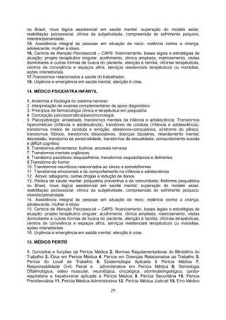 no Brasil, nova lógica assistencial em saúde mental: superação do modelo asilar,
reabilitação psicossocial, clínica da subjetividade, compreensão do sofrimento psíquico,
interdisciplinaridade.
15. Assistência integral às pessoas em situação de risco; violência contra a criança,
adolescente, mulher e idoso.
16. Centros de Atenção Psicossocial – CAPS: financiamento, bases legais e estratégias de
atuação: projeto terapêutico singular, acolhimento, clínica ampliada, matriciamento, visitas
domiciliares e outras formas de busca do paciente, atenção à família, oficinas terapêuticas,
centros de convivência e espaços afins, serviços residenciais terapêuticos ou moradias,
ações intersetoriais.
17.Transtornos relacionados à saúde do trabalhador.
18. Urgência e emergência em saúde mental, atenção à crise.
14. MÉDICO PSIQUIATRA INFANTIL
1. Anatomia e fisiologia do sistema nervoso
2. Interpretação de exames complementares de apoio diagnóstico
3. Princípios de farmacologia clínica e terapêutica em psiquiatria
4. Concepção psicossomática/psicoimunologia
5. Psicopatologia: ansiedade, transtornos mentais da infância e adolescência. Transtornos
hipercinéticos (infância e adolescência), transtorno de conduta (infância e adolescência),
transtornos mistos de conduta e emoção, obessivos-compulsivos, síndrome do pânico,
transtornos fóbicos, transtornos dissociativos, doenças bipolares, retardamento mental,
depressão, transtorno da personalidade, transtornos da sexualidade, comportamento suicida
e déficit cognitivo
6. Transtornos alimentares: bulimia, anorexia nervosa
7. Transtornos mentais orgânicos
8. Transtorno psicóticos: esquizofrenia, transtornos esquizotípicos e delirantes
9.Transtorno do humor
10. Transtornos neuróticos relacionados ao stress e somatoformes
11. Transtornos emocionais e do comportamento na infância e adolescência
12. Álcool, tabagismo, outras drogas e redução de danos
13. Política de saúde mental: psiquiatria preventiva e da comunidade; Reforma psiquiátrica
no Brasil, nova lógica assistencial em saúde mental: superação do modelo asilar,
reabilitação psicossocial, clínica da subjetividade, compreensão do sofrimento psíquico,
interdisciplinaridade
14. Assistência integral às pessoas em situação de risco; violência contra a criança,
adolescente, mulher e idoso
15. Centros de Atenção Psicossocial – CAPS: financiamento, bases legais e estratégias de
atuação: projeto terapêutico singular, acolhimento, clínica ampliada, matriciamento, visitas
domiciliares e outras formas de busca do paciente, atenção à família, oficinas terapêuticas,
centros de convivência e espaços afins, serviços residenciais terapêuticos ou moradias,
ações intersetoriais
16. Urgência e emergência em saúde mental, atenção à crise.
15. MÉDICO PERITO
1. Conceitos e funções da Perícia Médica 2. Normas Regulamentadoras do Ministério do
Trabalho 3. Ética em Perícia Médica 4. Perícia em Doenças Relacionadas ao Trabalho 5.
Perícia do Local de Trabalho 6. Epidemiologia Aplicada à Perícia Médica 7.
Responsabilidade Civil, Penal e administrativa em Perícia Médica 8. Semiologia
Oftalmológica, ósteo muscular, neurológica, oncológica, otorrinolaringológica, cardio-
respiratória e hepato-renal aplicada à Perícia Médica 9. Perícia Securitária 10. Perícia
Previdenciária 11. Perícia Médica Administrativa 12. Perícia Médica Judicial 13. Erro Médico
29
 