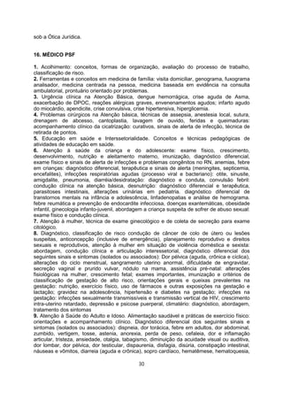 sob a Ótica Jurídica.
16. MÉDICO PSF
1. Acolhimento: conceitos, formas de organização, avaliação do processo de trabalho,
classificação de risco.
2. Ferramentas e conceitos em medicina de família: visita domiciliar, genograma, fuxograma
analisador, medicina centrada na pessoa, medicina baseada em evidência na consulta
ambulatorial, prontuário orientado por problemas.
3. Urgência clínica na Atenção Básica, dengue hemorrágica, crise aguda de Asma,
exacerbação de DPOC, reações alérgicas graves, envenenamentos agudos; infarto agudo
do miocárdio, apendicite, crise convulsiva, crise hipertensiva, hiperglicemia.
4. Problemas cirúrgicos na Atenção básica, técnicas de assepsia, anestesia local, sutura,
drenagem de abcesso, cantoplastia, lavagem de ouvido, feridas e queimaduras:
acompanhamento clínico da cicatrização: curativos, sinais de alerta de infecção, técnica de
retirada de pontos.
5. Educação em saúde e Interssetorialidade. Conceitos e técnicas pedagógicas de
atividades de educação em saúde.
6. Atenção à saúde da criança e do adolescente: exame físico, crescimento,
desenvolvimento, nutrição e aleitamento materno, imunização, diagnóstico diferencial,
exame físico e sinais de alerta de infecções e problemas congênitos no RN, anemias, febre
em crianças: diagnóstico diferencial, terapêutica e sinais de alerta (meningites, septicemia,
encefalites), infecções respiratórias agudas (processo viral e bacteriano): otite, sinusite,
amigdalite, pneumonia, diarréia/desidratação: diagnóstico e conduta, convulsão febril:
condução clínica na atenção básica, desnutrição: diagnóstico diferencial e terapêutica,
parasitoses intestinais, alterações urinárias em pediatria. diagnóstico diferencial de
transtornos mentais na infância e adolescência, linfadenopatias e análise de hemograma.
febre reumática e prevenção de endocardite infecciosa, doenças exantemáticas, obesidade
infantil, ginecologia infanto-juvenil, abordagem a criança suspeita de sofrer de abuso sexual:
exame físico e condução clínica.
7. Atenção à mulher, técnica de exame ginecológico e de coleta de secreção para exame
citológico.
8. Diagnóstico, classificação de risco condução de câncer de colo de útero ou lesões
suspeitas, anticoncepção (inclusive de emergência), planejamento reprodutivo e direitos
sexuais e reprodutivos, atenção à mulher em situação de violência doméstica e sexista:
abordagem, condução clínica e articulação interessetorial, diagnóstico diferencial dos
seguintes sinais e sintomas (isolados ou associados): Dor pélvica (aguda, crônica e cíclica),
alterações do ciclo menstrual, sangramento uterino anormal, dificuldade de engravidar,
secreção vaginal e prurido vulvar, nódulo na mama, assistência pré-natal: alterações
fisiológicas na mulher, crescimento fetal; exames importantes, imunização e critérios de
classificação de gestação de alto risco, orientações gerais e queixas prevalentes na
gestação: nutrição, exercício físico, uso de fármacos e outras exposições na gestação e
lactação; gravidez na adolescência, hipertensão e diabetes na gestação; infecções na
gestação: infecções sexualmente transmissíveis e transmissão vertical de HIV, crescimento
intra-uterino retardado, depressão e psicose puerperal, climatério: diagnóstico, abordagem,
tratamento dos sintomas
9. Atenção à Saúde do Adulto e Idoso. Alimentação saudável e práticas de exercício físico:
orientações e acompanhamento clínico. Diagnóstico diferencial dos seguintes sinais e
sintomas (isolados ou associados): dispneia, dor torácica, febre em adultos, dor abdominal,
zumbido, vertigem, tosse, astenia, anorexia, perda de peso, cefaleia, dor e inflamação
articular, tristeza, ansiedade, otalgia, tabagismo, diminuição da acuidade visual ou auditiva,
dor lombar, dor pélvica, dor testicular, dispaurenia, disfagia, disúria, constipação intestinal,
náuseas e vômitos, diarreia (aguda e crônica), sopro cardíaco, hematêmese, hematoquesia,
30
 