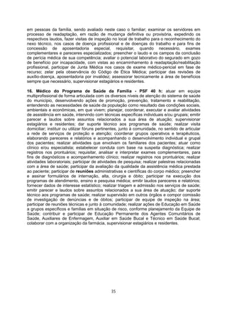 em pessoas da família, sendo avaliado neste caso o familiar; examinar os servidores em
processo de readaptação, em razão de mudança definitiva ou provisória, expedindo os
respectivos laudos, fazer visitas de inspeção no local de trabalho para o reconhecimento do
nexo técnico, nos casos de doença profissional e de doenças do trabalho e para fins de
concessão de aposentadoria especial, requisitar, quando necessário, exames
complementares e pareceres especializados; preencher o laudo e os campos da conclusão
de perícia médica de sua competência; avaliar o potencial laborativo do segurado em gozo
de benefício por incapacidade, com vistas ao encaminhamento à readaptação/reabilitação
profissional, participar de Junta Médica nos casos de exame médico-pericial em fase de
recurso; zelar pela observância do Código de Ética Médica; participar das revisões de
auxílio-doença, aposentadoria por invalidez; assessorar tecnicamente a área de benefícios
sempre que necessário, supervisionar estagiários e residentes.
16. Médico do Programa de Saúde da Família - PSF 40 h: atuar em equipe
multiprofissional de forma articulada com os diversos níveis de atenção do sistema de saúde
do município, desenvolvendo ações de promoção, prevenção, tratamento e reabilitação,
entendendo as necessidades de saúde da população como resultado das condições sociais,
ambientais e econômicas, em que vivem; planejar, coordenar, executar e avaliar atividades
de assistência em saúde, intervindo com técnicas específicas individuais e/ou grupais; emitir
parecer e laudos sobre assuntos relacionados a sua área de atuação; supervisionar
estagiários e residentes; dar suporte técnico aos programas de saúde; realizar visita
domiciliar; instituir ou utilizar fóruns pertinentes, junto à comunidade, no sentido de articular
a rede de serviços de proteção e atenção; coordenar grupos operativos e terapêuticos,
elaborando pareceres e relatórios e acompanhando o desenvolvimento individual e grupal
dos pacientes; realizar atividades que envolvam os familiares dos pacientes; atuar como
clínico e/ou especialista; estabelecer conduta com base na suspeita diagnóstica; realizar
registros nos prontuários; requisitar, analisar e interpretar exames complementares, para
fins de diagnósticos e acompanhamento clínico; realizar registros nos prontuários; realizar
atividades laboratoriais; participar de atividades de pesquisa; realizar palestras relacionadas
com a área de saúde; participar da avaliação da qualidade da assistência médica prestada
ao paciente; participar de reuniões administrativas e científicas do corpo médico; preencher
e assinar formulários de internação, alta, cirurgia e óbito; participar na execução dos
programas de atendimento, ensino e pesquisa médica; emitir laudos pareceres e relatórios;
fornecer dados de interesse estatístico; realizar triagem e admissão nos serviços de saúde;
emitir parecer e laudos sobre assuntos relacionados a sua área de atuação; dar suporte
técnico aos programas de saúde; realizar supervisão em outros órgãos e compor comissão
de investigação de denúncias e de óbitos; participar de equipe de inspeção na área;
participar de reuniões técnicas e junto à comunidade; realizar ações de Educação em Saúde
a grupos específicos e famílias em situação de risco, conforme planejamento da Equipe de
Saúde; contribuir e participar de Educação Permanente dos Agentes Comunitários de
Saúde, Auxiliares de Enfermagem, Auxiliar em Saúde Bucal e Técnico em Saúde Bucal;
colaborar com a organização da farmácia, supervisionar estagiários e residentes.
35
 