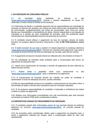 4. DA INSCRIÇÃO NO CONCURSO PÚBLICO
4.1. As inscrições serão realizadas via Internet, no site
"www.ipad.com.br/medicospcr2015", durante o período estabelecido no Anexo IV,
observado o horário oficial do Estado de Pernambuco.
4.2 O Município de Recife e a entidade executora não se responsabilizam por solicitação de
inscrição via Internet não recebida, por motivos de ordem técnica dos computadores, falhas
de comunicação, congestionamento das linhas de comunicação, bem como por outros
fatores que impossibilitem a transferência de dados, ficando resguardada a prorrogação de
inscrições ou a adoção de outra modalidade de inscrição, caso tais problemas sejam
ocasionados por responsabilidade exclusiva da executora do concurso.
4.3 O candidato deverá efetuar o pagamento da taxa de inscrição, através de boleto
bancário, em qualquer agência bancária, observando o valor de R$ 75,00 (setenta e cinco)
reais.
4.4. O boleto bancário de que trata o subitem 4.3 estará disponível no endereço eletrônico
"www.ipad.com.br/medicospcr2015", devendo ser impresso para pagamento, logo após a
conclusão do preenchimento da ficha de solicitação de inscrição, pela internet (online).
4.5. O pagamento da taxa de inscrição deverá ser efetuado até o dia indicado no Anexo IV.
4.6. As solicitações de inscrição serão acatadas após a comprovação pelo banco do
pagamento da respectiva taxa.
4.7. Valerá como comprovante de inscrição o canhoto de pagamento da taxa referente ao
boleto bancário emitido.
4.7.1. Poderá ainda o candidato emitir novo comprovante no site
"www.ipad.com.br/medicospcr2015", após o acatamento do pagamento.
4.7.2 O Comprovante de Inscrição deverá ser mantido em poder do candidato e
apresentado no local de realização da prova, quando solicitado.
4.8 São de responsabilidade exclusiva do candidato o preenchimento do formulário online, a
transmissão de dados e demais atos necessários para as inscrições realizadas.
4.8.1 É de exclusiva responsabilidade do candidato a impressão e conferência dos dados
contidos no boleto de pagamento.
4.8.2 Boletos com informações inconsistentes e/ou não reconhecidos pela rede bancária
conveniada ao Instituto IPAD serão considerados inválidos.
4.9 DISPOSITIVOS GERAIS DO PROCEDIMENTO DE INSCRIÇÃO
4.9.1 O candidato poderá obter informações acerca de sua inscrição através do endereço
eletrônico do concurso www.ipad.com.br/medicospcr2015, na consulta pessoal do
candidato.
4.9.2 As inscrições serão consideradas válidas, após o pagamento da respectiva taxa, e
sendo o pagamento realizado por cheque, após a compensação válida do valor nele
representado.
4
 