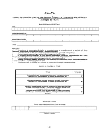 Anexo V-A
Modelo de formulário para a APRESENTAÇÃO DE DOCUMENTOS relacionados à
Avaliação de Títulos
QUADRO DE AVALIAÇÃO DE TÍTULOS
NOME:
NÚMERO DA IDENTIDADE:
NÚMERO DA INSCRIÇÃO:
CARGO: ________________________________________________________________________
INSTRUÇÕES:
1. O recebimento da documentação não implica na concessão imediata da pontuação, devendo ser analisada pela Banca
Examinadora, aplicando-se as normas previstas no Edital e na legislação pertinente.
2. Apresentado mais de um título, será considerado, para efeito de avaliação, apenas o de maior pontuação.
3. A documentação deverá ser entregue na data, horário e local previamente informados.
4. Os documentos em língua estrangeira de cursos realizados somente serão considerados quando traduzidos para a Língua
Portuguesa por tradutor juramentado e validado pela autoridade competente ou por ela delegada oficialmente.
5. A documentação do título deverá estar entregue devidamente autenticada em cartório.
6. Não serão considerados para efeito de pontuação a cópia não autenticada e o documento entregue fora do prazo estabelecido
ou sem observar a forma e os critérios exigidos neste edital.
7. O título encaminhado por SEDEX só será acatado se for postado até o último dia do prazo para a entrega.
QUADRO DA AVALIAÇÃO DE TÍTULO
TÍTULO PONTUAÇÃO
Certificado/Declaração de conclusão de Doutorado na área de conhecimento
específica a que concorre, emitida por entidade reconhecida pelo MEC
10
0
Certificado/Declaração de conclusão de Mestrado na área de conhecimento
específica a que concorre, emitida por entidade reconhecida pelo MEC 80
Residência ou especialização na forma de treinamento em serviço, sob supervisão
na área de conhecimento específica a que concorre, com mínimo de 1.140 horas,
emitido por entidade reconhecida pelo MEC.
70
Certificado de conclusão de cursos de especialização na área de conhecimento
específica a que concorre a partir de 360 horas, emitido por entidade reconhecida
pelo MEC
60
________________________________________
Assinatura do Candidato
O campo abaixo é para uso exclusivo da Equipe de Avaliação
( )
________________________________
Equipe de Avaliação
40
 