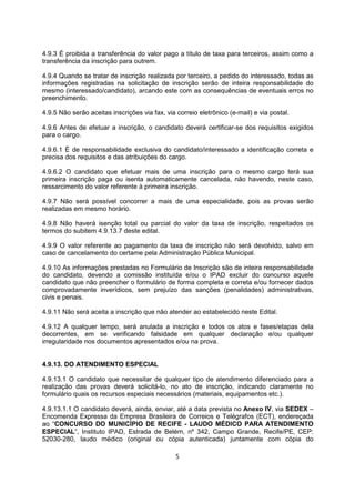 4.9.3 É proibida a transferência do valor pago a título de taxa para terceiros, assim como a
transferência da inscrição para outrem.
4.9.4 Quando se tratar de inscrição realizada por terceiro, a pedido do interessado, todas as
informações registradas na solicitação de inscrição serão de inteira responsabilidade do
mesmo (interessado/candidato), arcando este com as consequências de eventuais erros no
preenchimento.
4.9.5 Não serão aceitas inscrições via fax, via correio eletrônico (e-mail) e via postal.
4.9.6 Antes de efetuar a inscrição, o candidato deverá certificar-se dos requisitos exigidos
para o cargo.
4.9.6.1 É de responsabilidade exclusiva do candidato/interessado a identificação correta e
precisa dos requisitos e das atribuições do cargo.
4.9.6.2 O candidato que efetuar mais de uma inscrição para o mesmo cargo terá sua
primeira inscrição paga ou isenta automaticamente cancelada, não havendo, neste caso,
ressarcimento do valor referente à primeira inscrição.
4.9.7 Não será possível concorrer a mais de uma especialidade, pois as provas serão
realizadas em mesmo horário.
4.9.8 Não haverá isenção total ou parcial do valor da taxa de inscrição, respeitados os
termos do subitem 4.9.13.7 deste edital.
4.9.9 O valor referente ao pagamento da taxa de inscrição não será devolvido, salvo em
caso de cancelamento do certame pela Administração Pública Municipal.
4.9.10 As informações prestadas no Formulário de Inscrição são de inteira responsabilidade
do candidato, devendo a comissão instituída e/ou o IPAD excluir do concurso aquele
candidato que não preencher o formulário de forma completa e correta e/ou fornecer dados
comprovadamente inverídicos, sem prejuízo das sanções (penalidades) administrativas,
civis e penais.
4.9.11 Não será aceita a inscrição que não atender ao estabelecido neste Edital.
4.9.12 A qualquer tempo, será anulada a inscrição e todos os atos e fases/etapas dela
decorrentes, em se verificando falsidade em qualquer declaração e/ou qualquer
irregularidade nos documentos apresentados e/ou na prova.
4.9.13. DO ATENDIMENTO ESPECIAL
4.9.13.1 O candidato que necessitar de qualquer tipo de atendimento diferenciado para a
realização das provas deverá solicitá-lo, no ato de inscrição, indicando claramente no
formulário quais os recursos especiais necessários (materiais, equipamentos etc.).
4.9.13.1.1 O candidato deverá, ainda, enviar, até a data prevista no Anexo IV, via SEDEX –
Encomenda Expressa da Empresa Brasileira de Correios e Telégrafos (ECT), endereçada
ao “CONCURSO DO MUNICÍPIO DE RECIFE - LAUDO MÉDICO PARA ATENDIMENTO
ESPECIAL”, Instituto IPAD, Estrada de Belém, nº 342, Campo Grande, Recife/PE, CEP:
52030-280, laudo médico (original ou cópia autenticada) juntamente com cópia do
5
 