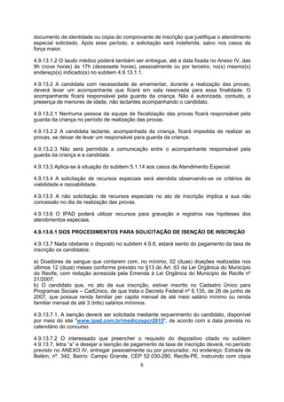 documento de identidade ou cópia do comprovante de inscrição que justifique o atendimento
especial solicitado. Após esse período, a solicitação será indeferida, salvo nos casos de
força maior.
4.9.13.1.2 O laudo médico poderá também ser entregue, até a data fixada no Anexo IV, das
9h (nove horas) às 17h (dezessete horas), pessoalmente ou por terceiro, no(s) mesmo(s)
endereço(s) indicado(s) no subitem 4.9.13.1.1.
4.9.13.2 A candidata com necessidade de amamentar, durante a realização das provas,
deverá levar um acompanhante que ficará em sala reservada para essa finalidade. O
acompanhante ficará responsável pela guarda da criança. Não é autorizada, contudo, a
presença de menores de idade, não lactantes acompanhando o candidato.
4.9.13.2.1 Nenhuma pessoa da equipe de fiscalização das provas ficará responsável pela
guarda da criança no período de realização das provas.
4.9.13.2.2 A candidata lactante, acompanhada da criança, ficará impedida de realizar as
provas, se deixar de levar um responsável para guarda da criança.
4.9.13.2.3 Não será permitida a comunicação entre o acompanhante responsável pela
guarda da criança e a candidata.
4.9.13.3 Aplica-se à situação do subitem 5.1.14 aos casos de Atendimento Especial.
4.9.13.4 A solicitação de recursos especiais será atendida observando-se os critérios de
viabilidade e razoabilidade.
4.9.13.5 A não solicitação de recursos especiais no ato de inscrição implica a sua não
concessão no dia de realização das provas.
4.9.13.6 O IPAD poderá utilizar recursos para gravação e registros nas hipóteses dos
atendimentos especiais.
4.9.13.6.1 DOS PROCEDIMENTOS PARA SOLICITAÇÃO DE ISENÇÃO DE INSCRIÇÃO
4.9.13.7 Nada obstante o disposto no subitem 4.9.8, estará isento do pagamento da taxa de
inscrição os candidatos:
a) Doadores de sangue que contarem com, no mínimo, 02 (duas) doações realizadas nos
últimos 12 (doze) meses conforme previsto no §13 do Art. 63 da Lei Orgânica do Município
do Recife, com redação acrescida pela Emenda à Lei Orgânica do Município de Recife nº
21/2007;
b) O candidato que, no ato da sua inscrição, estiver inscrito no Cadastro Único para
Programas Sociais – CadÚnico, de que trata o Decreto Federal nº 6.135, de 26 de junho de
2007, que possua renda familiar per capita mensal de até meio salário mínimo ou renda
familiar mensal de até 3 (três) salários mínimos.
4.9.13.7.1. A isenção deverá ser solicitada mediante requerimento do candidato, disponível
por meio do site "www.ipad.com.br/medicospcr2015", de acordo com a data prevista no
calendário do concurso.
4.9.13.7.2 O interessado que preencher o requisito do dispositivo citado no subitem
4.9.13.7, letra “a” e desejar a isenção de pagamento da taxa de inscrição deverá, no período
previsto no ANEXO IV, entregar pessoalmente ou por procurador, no endereço: Estrada de
Belém, nº. 342, Bairro: Campo Grande, CEP 52.030-280, Recife-PE, instruindo com cópia
6
 