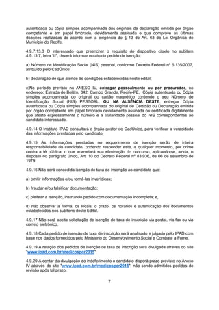 autenticada ou cópia simples acompanhada dos originais de declaração emitida por órgão
competente e em papel timbrado, devidamente assinada e que comprove as últimas
doações realizadas de acordo com a exigência do § 13 do Art. 63 da Lei Orgânica do
Município do Recife.
4.9.7.13.3 O interessado que preencher o requisito do dispositivo citado no subitem
4.9.13.7, letra “b”, deverá informar no ato do pedido de isenção:
a) Número de Identificação Social (NIS) pessoal, conforme Decreto Federal nº 6.135/2007,
atribuído pelo CadÚnico;
b) declaração de que atende às condições estabelecidas neste edital;
c)No período previsto no ANEXO IV, entregar pessoalmente ou por procurador, no
endereço: Estrada de Belém, 342, Campo Grande, Recife-PE, Cópia autenticada ou Cópia
simples acompanhada do original do cartão magnético contendo o seu Número de
Identificação Social (NIS) PESSOAL, OU NA AUSÊNCIA DESTE, entregar Cópia
autenticada ou Cópia simples acompanhada do original de Certidão ou Declaração emitida
por órgão competente em papel timbrado devidamente assinada ou certificada digitalmente
que ateste expressamente o número e a titularidade pessoal do NIS correspondentes ao
candidato interessado.
4.9.14 O Instituto IPAD consultará o órgão gestor do CadÚnico, para verificar a veracidade
das informações prestadas pelo candidato.
4.9.15 As informações prestadas no requerimento de isenção serão de inteira
responsabilidade do candidato, podendo responder este, a qualquer momento, por crime
contra a fé pública, o que acarretará sua eliminação do concurso, aplicando-se, ainda, o
disposto no parágrafo único, Art. 10 do Decreto Federal nº 83.936, de 06 de setembro de
1979.
4.9.16 Não será concedida isenção de taxa de inscrição ao candidato que:
a) omitir informações e/ou torná-las inverídicas;
b) fraudar e/ou falsificar documentação;
c) pleitear a isenção, instruindo pedido com documentação incompleta; e,
d) não observar a forma, os locais, o prazo, os horários e autenticação dos documentos
estabelecidos nos subitens deste Edital.
4.9.17 Não será aceita solicitação de isenção de taxa de inscrição via postal, via fax ou via
correio eletrônico.
4.9.18 Cada pedido de isenção de taxa de inscrição será analisado e julgado pelo IPAD com
base nos dados fornecidos pelo Ministério do Desenvolvimento Social e Combate à Fome.
4.9.19 A relação dos pedidos de isenção de taxa de inscrição será divulgada através do site
"www.ipad.com.br/medicospcr2015".
4.9.20 A contar da divulgação do indeferimento o candidato disporá prazo previsto no Anexo
IV através do site "www.ipad.com.br/medicospcr2015", não sendo admitidos pedidos de
revisão após tal prazo.
7
 