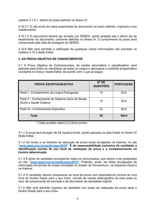 subitem 2.1.3.1, dentro do prazo definido no Anexo IV.
4.10.7.1 O não envio da cópia autenticada do documento no prazo definido, implicará o seu
indeferimento.
4.10.7.2 O documento deverá ser enviado por SEDEX, sendo postado até o último dia de
recebimento do documento, conforme definido no Anexo IV. O cumprimento do prazo será
comprovado pela data de postagem do SEDEX.
4.10.8 Não será admitida a retificação de quaisquer outras informações não previstas no
subitem 4.10.3 deste Edital.
5. DA PROVA OBJETIVA DE CONHECIMENTOS
5.1 A Prova Objetiva de Conhecimentos, de caráter eliminatório e classificatório, será
aplicada para todos os candidatos de todos os cargos e abrangerá o conteúdo programático
constante no Anexo I deste Edital, de acordo com o que se segue:
PROVA ESCRITA/OBJETIVA
Nº DE
QUESTÕES
PONTUAÇÃO
Parte I - Conhecimento da Língua Portuguesa 10 20,0
Parte II - Conhecimento do Sistema Único de Saúde
(SUS) e Saúde Coletiva
15 30,0
Parte III - Conhecimento Específico 25 50,0
Total 50 100,0
* Cada questão valerá 2,0 (dois) pontos.
5.1.1 A prova terá duração de 04 (quatro) horas, sendo aplicada na data fixada no Anexo IV
deste Edital.
5.1.2 Os locais e os horários de aplicação da prova serão divulgados na Internet, no site
"www.ipad.com.br/medicospcr2015". É de responsabilidade exclusiva do candidato a
identificação correta de seu local de realização da prova e o comparecimento no
horário determinado.
5.1.3 É dever do candidato acompanhar todos os comunicados, que vierem a ser publicados
no site: "www.ipad.com.br/medicospcr2015". Poderão, ainda, ser feitas divulgações de
informação em jornais de ampla circulação no Estado de Pernambuco, na imprensa oficial e
na Internet.
5.1.4 O candidato deverá comparecer ao local da prova com antecedência mínima de uma
hora do horário fixado para o seu início, munido de caneta esferográfica de tinta preta ou
azul, de comprovante de inscrição e de documento de identidade original.
5.1.5 Não será admitido ingresso de candidato nos locais de realização da prova após o
horário fixado para o seu início.
9
 