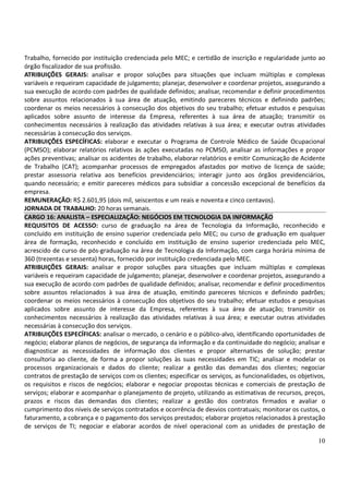 10
Trabalho, fornecido por instituição credenciada pelo MEC; e certidão de inscrição e regularidade junto ao
órgão fiscalizador de sua profissão.
ATRIBUIÇÕES GERAIS: analisar e propor soluções para situações que incluam múltiplas e complexas
variáveis e requeiram capacidade de julgamento; planejar, desenvolver e coordenar projetos, assegurando a
sua execução de acordo com padrões de qualidade definidos; analisar, recomendar e definir procedimentos
sobre assuntos relacionados à sua área de atuação, emitindo pareceres técnicos e definindo padrões;
coordenar os meios necessários à consecução dos objetivos do seu trabalho; efetuar estudos e pesquisas
aplicados sobre assunto de interesse da Empresa, referentes à sua área de atuação; transmitir os
conhecimentos necessários à realização das atividades relativas à sua área; e executar outras atividades
necessárias à consecução dos serviços.
ATRIBUIÇÕES ESPECÍFICAS: elaborar e executar o Programa de Controle Médico de Saúde Ocupacional
(PCMSO); elaborar relatórios relativos às ações executadas no PCMSO, analisar as informações e propor
ações preventivas; analisar os acidentes de trabalho, elaborar relatórios e emitir Comunicação de Acidente
de Trabalho (CAT); acompanhar processos de empregados afastados por motivo de licença de saúde;
prestar assessoria relativa aos benefícios previdenciários; interagir junto aos órgãos previdenciários,
quando necessário; e emitir pareceres médicos para subsidiar a concessão excepcional de benefícios da
empresa.
REMUNERAÇÃO: R$ 2.601,95 (dois mil, seiscentos e um reais e noventa e cinco centavos).
JORNADA DE TRABALHO: 20 horas semanais.
CARGO 16: ANALISTA – ESPECIALIZAÇÃO: NEGÓCIOS EM TECNOLOGIA DA INFORMAÇÃO
REQUISITOS DE ACESSO: curso de graduação na área de Tecnologia da Informação, reconhecido e
concluído em instituição de ensino superior credenciada pelo MEC; ou curso de graduação em qualquer
área de formação, reconhecido e concluído em instituição de ensino superior credenciada pelo MEC,
acrescido de curso de pós-graduação na área de Tecnologia da Informação, com carga horária mínima de
360 (trezentas e sessenta) horas, fornecido por instituição credenciada pelo MEC.
ATRIBUIÇÕES GERAIS: analisar e propor soluções para situações que incluam múltiplas e complexas
variáveis e requeiram capacidade de julgamento; planejar, desenvolver e coordenar projetos, assegurando a
sua execução de acordo com padrões de qualidade definidos; analisar, recomendar e definir procedimentos
sobre assuntos relacionados à sua área de atuação, emitindo pareceres técnicos e definindo padrões;
coordenar os meios necessários à consecução dos objetivos do seu trabalho; efetuar estudos e pesquisas
aplicados sobre assunto de interesse da Empresa, referentes à sua área de atuação; transmitir os
conhecimentos necessários à realização das atividades relativas à sua área; e executar outras atividades
necessárias à consecução dos serviços.
ATRIBUIÇÕES ESPECÍFICAS: analisar o mercado, o cenário e o público-alvo, identificando oportunidades de
negócio; elaborar planos de negócios, de segurança da informação e da continuidade do negócio; analisar e
diagnosticar as necessidades de informação dos clientes e propor alternativas de solução; prestar
consultoria ao cliente, de forma a propor soluções às suas necessidades em TIC; analisar e modelar os
processos organizacionais e dados do cliente; realizar a gestão das demandas dos clientes; negociar
contratos de prestação de serviços com os clientes; especificar os serviços, as funcionalidades, os objetivos,
os requisitos e riscos de negócios; elaborar e negociar propostas técnicas e comerciais de prestação de
serviços; elaborar e acompanhar o planejamento de projeto, utilizando as estimativas de recursos, preços,
prazos e riscos das demandas dos clientes; realizar a gestão dos contratos firmados e avaliar o
cumprimento dos níveis de serviços contratados e ocorrência de desvios contratuais; monitorar os custos, o
faturamento, a cobrança e o pagamento dos serviços prestados; elaborar projetos relacionados à prestação
de serviços de TI; negociar e elaborar acordos de nível operacional com as unidades de prestação de
 