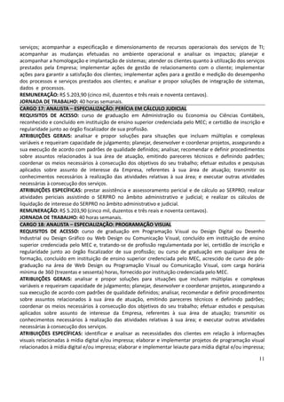 11
serviços; acompanhar a especificação e dimensionamento de recursos operacionais dos serviços de TI;
acompanhar as mudanças efetuadas no ambiente operacional e analisar os impactos; planejar e
acompanhar a homologação e implantação de sistemas; atender os clientes quanto à utilização dos serviços
prestados pela Empresa; implementar ações de gestão de relacionamento com o cliente; implementar
ações para garantir a satisfação dos clientes; implementar ações para a gestão e medição do desempenho
dos processos e serviços prestados aos clientes; e analisar e propor soluções de integração de sistemas,
dados e processos.
REMUNERAÇÃO: R$ 5.203,90 (cinco mil, duzentos e três reais e noventa centavos).
JORNADA DE TRABALHO: 40 horas semanais.
CARGO 17: ANALISTA – ESPECIALIZAÇÃO: PERÍCIA EM CÁLCULO JUDICIAL
REQUISITOS DE ACESSO: curso de graduação em Administração ou Economia ou Ciências Contábeis,
reconhecido e concluído em instituição de ensino superior credenciada pelo MEC; e certidão de inscrição e
regularidade junto ao órgão fiscalizador de sua profissão.
ATRIBUIÇÕES GERAIS: analisar e propor soluções para situações que incluam múltiplas e complexas
variáveis e requeiram capacidade de julgamento; planejar, desenvolver e coordenar projetos, assegurando a
sua execução de acordo com padrões de qualidade definidos; analisar, recomendar e definir procedimentos
sobre assuntos relacionados à sua área de atuação, emitindo pareceres técnicos e definindo padrões;
coordenar os meios necessários à consecução dos objetivos do seu trabalho; efetuar estudos e pesquisas
aplicados sobre assunto de interesse da Empresa, referentes à sua área de atuação; transmitir os
conhecimentos necessários à realização das atividades relativas à sua área; e executar outras atividades
necessárias à consecução dos serviços.
ATRIBUIÇÕES ESPECÍFICAS: prestar assistência e assessoramento pericial e de cálculo ao SERPRO; realizar
atividades periciais assistindo o SERPRO no âmbito administrativo e judicial; e realizar os cálculos de
liquidação de interesse do SERPRO no âmbito administrativo e judicial.
REMUNERAÇÃO: R$ 5.203,90 (cinco mil, duzentos e três reais e noventa centavos).
JORNADA DE TRABALHO: 40 horas semanais.
CARGO 18: ANALISTA – ESPECIALIZAÇÃO: PROGRAMAÇÃO VISUAL
REQUISITOS DE ACESSO: curso de graduação em Programação Visual ou Design Digital ou Desenho
Industrial ou Design Gráfico ou Web Design ou Comunicação Visual, concluído em instituição de ensino
superior credenciada pelo MEC e, tratando-se de profissão regulamentada por lei, certidão de inscrição e
regularidade junto ao órgão fiscalizador de sua profissão; ou curso de graduação em qualquer área de
formação, concluído em instituição de ensino superior credenciada pelo MEC, acrescido de curso de pós-
graduação na área de Web Design ou Programação Visual ou Comunicação Visual, com carga horária
mínima de 360 (trezentas e sessenta) horas, fornecido por instituição credenciada pelo MEC.
ATRIBUIÇÕES GERAIS: analisar e propor soluções para situações que incluam múltiplas e complexas
variáveis e requeiram capacidade de julgamento; planejar, desenvolver e coordenar projetos, assegurando a
sua execução de acordo com padrões de qualidade definidos; analisar, recomendar e definir procedimentos
sobre assuntos relacionados à sua área de atuação, emitindo pareceres técnicos e definindo padrões;
coordenar os meios necessários à consecução dos objetivos do seu trabalho; efetuar estudos e pesquisas
aplicados sobre assunto de interesse da Empresa, referentes à sua área de atuação; transmitir os
conhecimentos necessários à realização das atividades relativas à sua área; e executar outras atividades
necessárias à consecução dos serviços.
ATRIBUIÇÕES ESPECÍFICAS: identificar e analisar as necessidades dos clientes em relação à informações
visuais relacionadas à mídia digital e/ou impressa; elaborar e implementar projetos de programação visual
relacionados à mídia digital e/ou impressa; elaborar e implementar leiaute para mídia digital e/ou impressa;
 