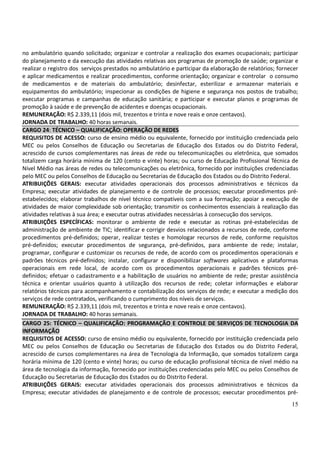 15
no ambulatório quando solicitado; organizar e controlar a realização dos exames ocupacionais; participar
do planejamento e da execução das atividades relativas aos programas de promoção de saúde; organizar e
realizar o registro dos serviços prestados no ambulatório e participar da elaboração de relatórios; fornecer
e aplicar medicamentos e realizar procedimentos, conforme orientação; organizar e controlar o consumo
de medicamentos e de materiais do ambulatório; desinfectar, esterilizar e armazenar materiais e
equipamentos do ambulatório; inspecionar as condições de higiene e segurança nos postos de trabalho;
executar programas e campanhas de educação sanitária; e participar e executar planos e programas de
promoção à saúde e de prevenção de acidentes e doenças ocupacionais.
REMUNERAÇÃO: R$ 2.339,11 (dois mil, trezentos e trinta e nove reais e onze centavos).
JORNADA DE TRABALHO: 40 horas semanais.
CARGO 24: TÉCNICO – QUALIFICAÇÃO: OPERAÇÃO DE REDES
REQUISITOS DE ACESSO: curso de ensino médio ou equivalente, fornecido por instituição credenciada pelo
MEC ou pelos Conselhos de Educação ou Secretarias de Educação dos Estados ou do Distrito Federal,
acrescido de cursos complementares nas áreas de rede ou telecomunicações ou eletrônica, que somados
totalizem carga horária mínima de 120 (cento e vinte) horas; ou curso de Educação Profissional Técnica de
Nível Médio nas áreas de redes ou telecomunicações ou eletrônica, fornecido por instituições credenciadas
pelo MEC ou pelos Conselhos de Educação ou Secretarias de Educação dos Estados ou do Distrito Federal.
ATRIBUIÇÕES GERAIS: executar atividades operacionais dos processos administrativos e técnicos da
Empresa; executar atividades de planejamento e de controle de processos; executar procedimentos pré-
estabelecidos; elaborar trabalhos de nível técnico compatíveis com a sua formação; apoiar a execução de
atividades de maior complexidade sob orientação; transmitir os conhecimentos essenciais à realização das
atividades relativas à sua área; e executar outras atividades necessárias à consecução dos serviços.
ATRIBUIÇÕES ESPECÍFICAS: monitorar o ambiente de rede e executar as rotinas pré-estabelecidas de
administração de ambiente de TIC; identificar e corrigir desvios relacionados a recursos de rede, conforme
procedimentos pré-definidos; operar, realizar testes e homologar recursos de rede, conforme requisitos
pré-definidos; executar procedimentos de segurança, pré-definidos, para ambiente de rede; instalar,
programar, configurar e customizar os recursos de rede, de acordo com os procedimentos operacionais e
padrões técnicos pré-definidos; instalar, configurar e disponibilizar softwares aplicativos e plataformas
operacionais em rede local, de acordo com os procedimentos operacionais e padrões técnicos pré-
definidos; efetuar o cadastramento e a habilitação de usuários no ambiente de rede; prestar assistência
técnica e orientar usuários quanto à utilização dos recursos de rede; coletar informações e elaborar
relatórios técnicos para acompanhamento e contabilização dos serviços de rede; e executar a medição dos
serviços de rede contratados, verificando o cumprimento dos níveis de serviços.
REMUNERAÇÃO: R$ 2.339,11 (dois mil, trezentos e trinta e nove reais e onze centavos).
JORNADA DE TRABALHO: 40 horas semanais.
CARGO 25: TÉCNICO – QUALIFICAÇÃO: PROGRAMAÇÃO E CONTROLE DE SERVIÇOS DE TECNOLOGIA DA
INFORMAÇÃO
REQUISITOS DE ACESSO: curso de ensino médio ou equivalente, fornecido por instituição credenciada pelo
MEC ou pelos Conselhos de Educação ou Secretarias de Educação dos Estados ou do Distrito Federal,
acrescido de cursos complementares na área de Tecnologia da Informação, que somados totalizem carga
horária mínima de 120 (cento e vinte) horas; ou curso de educação profissional técnica de nível médio na
área de tecnologia da informação, fornecido por instituições credenciadas pelo MEC ou pelos Conselhos de
Educação ou Secretarias de Educação dos Estados ou do Distrito Federal.
ATRIBUIÇÕES GERAIS: executar atividades operacionais dos processos administrativos e técnicos da
Empresa; executar atividades de planejamento e de controle de processos; executar procedimentos pré-
 