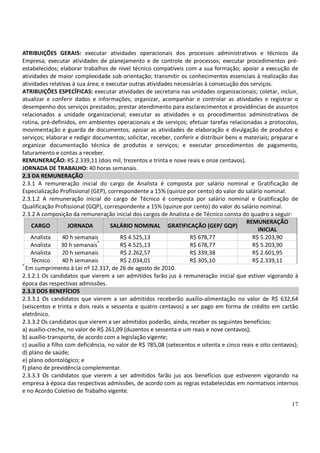 17
ATRIBUIÇÕES GERAIS: executar atividades operacionais dos processos administrativos e técnicos da
Empresa; executar atividades de planejamento e de controle de processos; executar procedimentos pré-
estabelecidos; elaborar trabalhos de nível técnico compatíveis com a sua formação; apoiar a execução de
atividades de maior complexidade sob orientação; transmitir os conhecimentos essenciais à realização das
atividades relativas à sua área; e executar outras atividades necessárias à consecução dos serviços.
ATRIBUIÇÕES ESPECÍFICAS: executar atividades de secretaria nas unidades organizacionais; coletar, incluir,
atualizar e conferir dados e informações; organizar, acompanhar e controlar as atividades e registrar o
desempenho dos serviços prestados; prestar atendimento para esclarecimentos e providências de assuntos
relacionados a unidade organizacional; executar as atividades e os procedimentos administrativos de
rotina, pré-definidos, em ambientes operacionais e de serviços; efetuar tarefas relacionadas a protocolos,
movimentação e guarda de documentos; apoiar as atividades de elaboração e divulgação de produtos e
serviços; elaborar e redigir documentos; solicitar, receber, conferir e distribuir bens e materiais; preparar e
organizar documentação técnica de produtos e serviços; e executar procedimentos de pagamento,
faturamento e contas a receber.
REMUNERAÇÃO: R$ 2.339,11 (dois mil, trezentos e trinta e nove reais e onze centavos).
JORNADA DE TRABALHO: 40 horas semanais.
2.3 DA REMUNERAÇÃO
2.3.1 A remuneração inicial do cargo de Analista é composta por salário nominal e Gratificação de
Especialização Profissional (GEP), correspondente a 15% (quinze por cento) do valor do salário nominal.
2.3.1.2 A remuneração inicial do cargo de Técnico é composta por salário nominal e Gratificação de
Qualificação Profissional (GQP), correspondente a 15% (quinze por cento) do valor do salário nominal.
2.3.2 A composição da remuneração inicial dos cargos de Analista e de Técnico consta do quadro a seguir:
CARGO JORNADA SALÁRIO NOMINAL GRATIFICAÇÃO (GEP/ GQP)
REMUNERAÇÃO
INICIAL
Analista 40 h semanais R$ 4.525,13 R$ 678,77 R$ 5.203,90
Analista 30 h semanais*
R$ 4.525,13 R$ 678,77 R$ 5.203,90
Analista 20 h semanais R$ 2.262,57 R$ 339,38 R$ 2.601,95
Técnico 40 h semanais R$ 2.034,01 R$ 305,10 R$ 2.339,11
*
Em cumprimento à Lei nº 12.317, de 26 de agosto de 2010.
2.3.2.1 Os candidatos que vierem a ser admitidos farão jus à remuneração inicial que estiver vigorando à
época das respectivas admissões.
2.3.3 DOS BENEFÍCIOS
2.3.3.1 Os candidatos que vierem a ser admitidos receberão auxílio-alimentação no valor de R$ 632,64
(seiscentos e trinta e dois reais e sessenta e quatro centavos) a ser pago em forma de crédito em cartão
eletrônico.
2.3.3.2 Os candidatos que vierem a ser admitidos poderão, ainda, receber os seguintes benefícios:
a) auxílio-creche, no valor de R$ 261,09 (duzentos e sessenta e um reais e nove centavos);
b) auxílio-transporte, de acordo com a legislação vigente;
c) auxílio a filho com deficiência, no valor de R$ 785,08 (setecentos e oitenta e cinco reais e oito centavos);
d) plano de saúde;
e) plano odontológico; e
f) plano de previdência complementar.
2.3.3.3 Os candidatos que vierem a ser admitidos farão jus aos benefícios que estiverem vigorando na
empresa à época das respectivas admissões, de acordo com as regras estabelecidas em normativos internos
e no Acordo Coletivo de Trabalho vigente.
 