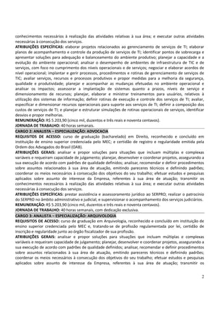 2
conhecimentos necessários à realização das atividades relativas à sua área; e executar outras atividades
necessárias à consecução dos serviços.
ATRIBUIÇÕES ESPECÍFICAS: elaborar projetos relacionados ao gerenciamento de serviços de TI; elaborar
planos de acompanhamento e controle da produção de serviços de TI; identificar pontos de sobrecarga e
apresentar soluções para adequação e balanceamento do ambiente produtivo; planejar a capacidade e a
evolução do ambiente operacional; analisar o desempenho de ambientes de infraestrutura de TIC e de
serviços, com foco no cumprimento dos níveis operacionais e de serviços; negociar e elaborar acordos de
nível operacional; implantar e gerir processos, procedimentos e rotinas de gerenciamento de serviços de
TIC; avaliar serviços, recursos e processos produtivos e propor medidas para a melhoria da segurança,
qualidade e produtividade; planejar e acompanhar as mudanças efetuadas no ambiente operacional e
analisar os impactos; assessorar a implantação de sistemas quanto a prazos, níveis de serviço e
dimensionamento de recursos; planejar, elaborar e ministrar treinamentos para usuários, relativos à
utilização dos sistemas de informação; definir rotinas de execução e controle dos serviços de TI; avaliar,
especificar e dimensionar recursos operacionais para suporte aos serviços de TI; definir a composição dos
custos de serviços de TI; e planejar e estruturar simulações de rotinas operacionais de serviços, identificar
desvios e propor melhorias.
REMUNERAÇÃO: R$ 5.203,90 (cinco mil, duzentos e três reais e noventa centavos).
JORNADA DE TRABALHO: 40 horas semanais.
CARGO 2: ANALISTA – ESPECIALIZAÇÃO: ADVOCACIA
REQUISITOS DE ACESSO: curso de graduação (bacharelado) em Direito, reconhecido e concluído em
instituição de ensino superior credenciada pelo MEC; e certidão de registro e regularidade emitida pela
Ordem dos Advogados do Brasil (OAB).
ATRIBUIÇÕES GERAIS: analisar e propor soluções para situações que incluam múltiplas e complexas
variáveis e requeiram capacidade de julgamento; planejar, desenvolver e coordenar projetos, assegurando a
sua execução de acordo com padrões de qualidade definidos; analisar, recomendar e definir procedimentos
sobre assuntos relacionados à sua área de atuação, emitindo pareceres técnicos e definindo padrões;
coordenar os meios necessários à consecução dos objetivos do seu trabalho; efetuar estudos e pesquisas
aplicados sobre assunto de interesse da Empresa, referentes à sua área de atuação; transmitir os
conhecimentos necessários à realização das atividades relativas à sua área; e executar outras atividades
necessárias à consecução dos serviços.
ATRIBUIÇÕES ESPECÍFICAS: prestar assistência e assessoramento jurídico ao SERPRO; realizar o patrocínio
do SERPRO no âmbito administrativo e judicial; e supervisionar o acompanhamento dos serviços judiciários.
REMUNERAÇÃO: R$ 5.203,90 (cinco mil, duzentos e três reais e noventa centavos).
JORNADA DE TRABALHO: 40 horas semanais, com dedicação exclusiva.
CARGO 3: ANALISTA – ESPECIALIZAÇÃO: ARQUIVOLOGIA
REQUISITOS DE ACESSO: curso de graduação em Arquivologia, reconhecido e concluído em instituição de
ensino superior credenciada pelo MEC e, tratando-se de profissão regulamentada por lei, certidão de
inscrição e regularidade junto ao órgão fiscalizador de sua profissão.
ATRIBUIÇÕES GERAIS: analisar e propor soluções para situações que incluam múltiplas e complexas
variáveis e requeiram capacidade de julgamento; planejar, desenvolver e coordenar projetos, assegurando a
sua execução de acordo com padrões de qualidade definidos; analisar, recomendar e definir procedimentos
sobre assuntos relacionados à sua área de atuação, emitindo pareceres técnicos e definindo padrões;
coordenar os meios necessários à consecução dos objetivos do seu trabalho; efetuar estudos e pesquisas
aplicados sobre assunto de interesse da Empresa, referentes à sua área de atuação; transmitir os
 
