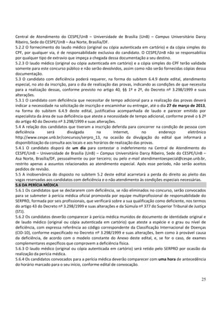25
Central de Atendimento do CESPE/UnB – Universidade de Brasília (UnB) – Campus Universitário Darcy
Ribeiro, Sede do CESPE/UnB – Asa Norte, Brasília/DF.
5.2.2 O fornecimento do laudo médico (original ou cópia autenticada em cartório) e da cópia simples do
CPF, por qualquer via, é de responsabilidade exclusiva do candidato. O CESPE/UnB não se responsabiliza
por qualquer tipo de extravio que impeça a chegada dessa documentação a seu destino.
5.2.3 O laudo médico (original ou cópia autenticada em cartório) e a cópia simples do CPF terão validade
somente para este concurso público e não serão devolvidos, assim como não serão fornecidas cópias dessa
documentação.
5.3 O candidato com deficiência poderá requerer, na forma do subitem 6.4.9 deste edital, atendimento
especial, no ato da inscrição, para o dia de realização das provas, indicando as condições de que necessita
para a realização dessas, conforme previsto no artigo 40, §§ 1º e 2º, do Decreto nº 3.298/1999 e suas
alterações.
5.3.1 O candidato com deficiência que necessitar de tempo adicional para a realização das provas deverá
indicar a necessidade na solicitação de inscrição e encaminhar ou entregar, até o dia 27 de março de 2013,
na forma do subitem 6.4.9 deste edital, justificativa acompanhada de laudo e parecer emitido por
especialista da área de sua deficiência que ateste a necessidade de tempo adicional, conforme prevê o § 2º
do artigo 40 do Decreto nº 3.298/1999 e suas alterações.
5.4 A relação dos candidatos que tiveram a inscrição deferida para concorrer na condição de pessoa com
deficiência será divulgada na Internet, no endereço eletrônico
http://www.cespe.unb.br/concursos/serpro_13, na ocasião da divulgação do edital que informará a
disponibilização da consulta aos locais e aos horários de realização das provas.
5.4.1 O candidato disporá de um dia para contestar o indeferimento na Central de Atendimento do
CESPE/UnB – Universidade de Brasília (UnB) – Campus Universitário Darcy Ribeiro, Sede do CESPE/UnB –
Asa Norte, Brasília/DF, pessoalmente ou por terceiro; ou pelo e-mail atendimentoespecial@cespe.unb.br,
restrito apenas a assuntos relacionados ao atendimento especial. Após esse período, não serão aceitos
pedidos de revisão.
5.5 A inobservância do disposto no subitem 5.2 deste edital acarretará a perda do direito ao pleito das
vagas reservadas aos candidatos com deficiência e o não atendimento às condições especiais necessárias.
5.6 DA PERÍCIA MÉDICA
5.6.1 Os candidatos que se declararem com deficiência, se não eliminados no concurso, serão convocados
para se submeter à perícia médica oficial promovida por equipe multiprofissional de responsabilidade do
SERPRO, formada por seis profissionais, que verificará sobre a sua qualificação como deficiente, nos termos
do artigo 43 do Decreto nº 3.298/1999 e suas alterações e da Súmula nº 377 do Superior Tribunal de Justiça
(STJ).
5.6.2 Os candidatos deverão comparecer à perícia médica munidos de documento de identidade original e
de laudo médico (original ou cópia autenticada em cartório) que ateste a espécie e o grau ou nível de
deficiência, com expressa referência ao código correspondente da Classificação Internacional de Doenças
(CID-10), conforme especificado no Decreto nº 3.298/1999 e suas alterações, bem como à provável causa
da deficiência, de acordo com o modelo constante do Anexo deste edital, e, se for o caso, de exames
complementares específicos que comprovem a deficiência física.
5.6.3 O laudo médico (original ou cópia autenticada em cartório) será retido pelo SERPRO por ocasião da
realização da perícia médica.
5.6.4 Os candidatos convocados para a perícia médica deverão comparecer com uma hora de antecedência
do horário marcado para o seu início, conforme edital de convocação.
 
