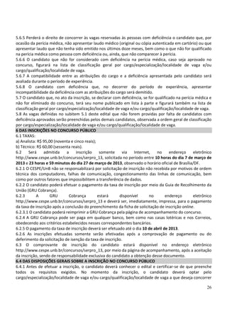 26
5.6.5 Perderá o direito de concorrer às vagas reservadas às pessoas com deficiência o candidato que, por
ocasião da perícia médica, não apresentar laudo médico (original ou cópia autenticada em cartório) ou que
apresentar laudo que não tenha sido emitido nos últimos doze meses, bem como o que não for qualificado
na perícia médica como pessoa com deficiência ou, ainda, que não comparecer à perícia.
5.6.6 O candidato que não for considerado com deficiência na perícia médica, caso seja aprovado no
concurso, figurará na lista de classificação geral por cargo/especialização/localidade de vaga e/ou
cargo/qualificação/localidade de vaga.
5.6.7 A compatibilidade entre as atribuições do cargo e a deficiência apresentada pelo candidato será
avaliada durante o período de experiência.
5.6.8 O candidato com deficiência que, no decorrer do período de experiência, apresentar
incompatibilidade da deficiência com as atribuições do cargo será demitido.
5.7 O candidato que, no ato da inscrição, se declarar com deficiência, se for qualificado na perícia médica e
não for eliminado do concurso, terá seu nome publicado em lista à parte e figurará também na lista de
classificação geral por cargo/especialização/localidade de vaga e/ou cargo/qualificação/localidade de vaga.
5.8 As vagas definidas no subitem 5.1 deste edital que não forem providas por falta de candidatos com
deficiência aprovados serão preenchidas pelos demais candidatos, observada a ordem geral de classificação
por cargo/especialização/localidade de vaga e/ou cargo/qualificação/localidade de vaga.
6 DAS INSCRIÇÕES NO CONCURSO PÚBLICO
6.1 TAXAS:
a) Analista: R$ 95,00 (noventa e cinco reais);
b) Técnico: R$ 60,00 (sessenta reais).
6.2 Será admitida a inscrição somente via Internet, no endereço eletrônico
http://www.cespe.unb.br/concursos/serpro_13, solicitada no período entre 10 horas do dia 7 de março de
2013 e 23 horas e 59 minutos do dia 27 de março de 2013, observado o horário oficial de Brasília/DF.
6.2.1 O CESPE/UnB não se responsabilizará por solicitação de inscrição não recebida por motivos de ordem
técnica dos computadores, falhas de comunicação, congestionamento das linhas de comunicação, bem
como por outros fatores que impossibilitem a transferência de dados.
6.2.2 O candidato poderá efetuar o pagamento da taxa de inscrição por meio da Guia de Recolhimento da
União (GRU Cobrança).
6.2.3 A GRU Cobrança estará disponível no endereço eletrônico
http://www.cespe.unb.br/concursos/serpro_13 e deverá ser, imediatamente, impressa, para o pagamento
da taxa de inscrição após a conclusão do preenchimento da ficha de solicitação de inscrição online.
6.2.3.1 O candidato poderá reimprimir a GRU Cobrança pela página de acompanhamento do concurso.
6.2.4 A GRU Cobrança pode ser paga em qualquer banco, bem como nas casas lotéricas e nos Correios,
obedecendo aos critérios estabelecidos nesses correspondentes bancários.
6.2.5 O pagamento da taxa de inscrição deverá ser efetuado até o dia 10 de abril de 2013.
6.2.6 As inscrições efetuadas somente serão efetivadas após a comprovação de pagamento ou do
deferimento da solicitação de isenção da taxa de inscrição.
6.3 O comprovante de inscrição do candidato estará disponível no endereço eletrônico
http://www.cespe.unb.br/concursos/serpro_13, por meio da página de acompanhamento, após a aceitação
da inscrição, sendo de responsabilidade exclusiva do candidato a obtenção desse documento.
6.4 DAS DISPOSIÇÕES GERAIS SOBRE A INSCRIÇÃO NO CONCURSO PÚBLICO
6.4.1 Antes de efetuar a inscrição, o candidato deverá conhecer o edital e certificar-se de que preenche
todos os requisitos exigidos. No momento da inscrição, o candidato deverá optar pelo
cargo/especialização/localidade de vaga e/ou cargo/qualificação/localidade de vaga a que deseja concorrer
 