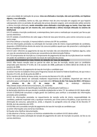 27
e por uma cidade de realização de provas. Uma vez efetivada a inscrição, não será permitida, em hipótese
alguma, a sua alteração.
6.4.1.1 Para o candidato, isento ou não, que efetivar mais de uma inscrição em cargo(s) em que haja(m)
sobreposição entre os períodos de aplicação das provas desse(s) cargo(s), será considerada válida somente
a última inscrição efetivada, sendo entendida como efetivada a inscrição paga ou isenta. Caso haja mais
de uma inscrição paga em um mesmo dia, será considerada a última inscrição efetuada no sistema do
CESPE/UnB.
6.4.2 É vedada a inscrição condicional, a extemporânea, bem como a realizada por via postal, por fax ou por
correio eletrônico.
6.4.3 É vedada a transferência do valor pago a título de taxa para terceiros, para outros concursos ou para
outro cargo.
6.4.4 Para efetuar a inscrição, é imprescindível o número do CPF do candidato.
6.4.5 As informações prestadas na solicitação de inscrição serão de inteira responsabilidade do candidato,
dispondo o CESPE/UnB do direito de excluir do concurso público aquele que não preencher a solicitação de
forma completa e correta.
6.4.6 O valor referente ao pagamento da taxa de inscrição não será devolvido em hipótese alguma, salvo
em caso de cancelamento do certame por conveniência da Administração Pública.
6.4.7 O comprovante de inscrição ou o comprovante de pagamento da taxa de inscrição deverá ser mantido
em poder do candidato e apresentado nos locais de realização das provas.
6.4.8 DOS PROCEDIMENTOS PARA PEDIDO DE ISENÇÃO DE TAXA DE INSCRIÇÃO
6.4.8.1 Não haverá isenção total ou parcial do valor da taxa de inscrição, exceto para os candidatos
amparados pelo Decreto nº 6.593, de 2 de outubro de 2008, publicado no Diário Oficial da União de 3 de
outubro de 2008.
6.4.8.2 Estará isento do pagamento da taxa de inscrição o candidato que:
a) estiver inscrito no Cadastro Único para Programas Sociais do Governo Federal (CadÚnico), de que trata o
Decreto nº 6.135, de 26 de junho de 2007; e
b) for membro de família de baixa renda, nos termos do Decreto nº 6.135, de 2007.
6.4.8.3 A isenção deverá ser solicitada mediante requerimento do candidato, disponível por meio do
aplicativo para a solicitação de inscrição, no período entre 10 horas do dia 7 de março de 2013 e 23 horas e
59 minutos do dia 27 de março de 2013, no endereço eletrônico
http://www.cespe.unb.br/concursos/serpro_13, contendo:
a) indicação do Número de Identificação Social (NIS), atribuído pelo CadÚnico; e
b) declaração eletrônica de que atende à condição estabelecida na letra “b” do subitem 6.4.8.2 deste edital.
6.4.8.4 O CESPE/UnB consultará o órgão gestor do CadÚnico para verificar a veracidade das informações
prestadas pelo candidato.
6.4.8.5 As informações prestadas no requerimento de isenção serão de inteira responsabilidade do
candidato, podendo responder este, a qualquer momento, por crime contra a fé pública, o que acarreta sua
eliminação do concurso, aplicando-se, ainda, o disposto no parágrafo único do artigo 10 do Decreto nº
83.936, de 6 de setembro de 1979.
6.4.8.6 Não será concedida isenção de pagamento de taxa de inscrição ao candidato que:
a) omitir informações e/ou torná-las inverídicas;
b) fraudar e/ou falsificar documentação;
c) não observar a forma, o prazo e os horários estabelecidos no subitem 6.4.8.3 deste edital.
6.4.8.7 Não será aceita solicitação de isenção de pagamento de valor de inscrição via postal, via fax ou via
correio eletrônico.
 