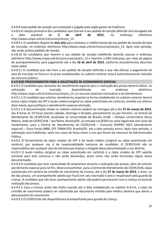 28
6.4.8.8 Cada pedido de isenção será analisado e julgado pelo órgão gestor do CadÚnico.
6.4.8.9 A relação provisória dos candidatos que tiveram o seu pedido de isenção deferido será divulgada até
a data provável de 2 de abril de 2013, no endereço eletrônico
http://www.cespe.unb.br/concursos/serpro_13.
6.4.8.9.1 O candidato disporá de dois dias para contestar o indeferimento do seu pedido de isenção de taxa
de inscrição, no endereço eletrônico http://www.cespe.unb.br/concursos/serpro_13. Após esse período,
não serão aceitos pedidos de revisão.
6.4.8.10 Os candidatos que tiverem o seu pedido de isenção indeferido deverão acessar o endereço
eletrônico http://www.cespe.unb.br/concursos/serpro_13 e imprimir a GRU Cobrança, por meio da página
de acompanhamento, para pagamento até o dia 10 de abril de 2013, conforme procedimentos descritos
neste edital.
6.4.8.11 O candidato que não tiver o seu pedido de isenção deferido e que não efetuar o pagamento da
taxa de inscrição na forma e no prazo estabelecidos no subitem anterior estará automaticamente excluído
do concurso público.
6.4.9 DOS PROCEDIMENTOS PARA A SOLICITAÇÃO DE ATENDIMENTO ESPECIAL
6.4.9.1 O candidato que necessitar de atendimento especial para a realização das provas deverá indicar, na
solicitação de inscrição disponibilizada no endereço eletrônico
http://www.cespe.unb.br/concursos/serpro_13, os recursos especiais necessários a tal atendimento.
6.4.9.1.1 O candidato que solicitar atendimento especial na forma estabelecida no subitem anterior deverá
enviar cópia simples do CPF e laudo médico (original ou cópia autenticada em cartório), emitido nos últimos
doze meses, que justifique o atendimento especial solicitado.
6.4.9.1.2 A documentação citada no subitem anterior poderá ser entregue até o dia 27 de março de 2013,
das 8 horas às 19 horas (exceto sábado, domingo e feriado), pessoalmente ou por terceiro, na Central de
Atendimento do CESPE/UnB, localizada na Universidade de Brasília (UnB) – Campus Universitário Darcy
Ribeiro, Sede do CESPE/UnB – Asa Norte, Brasília/DF, ou enviada via SEDEX ou carta registrada com aviso de
recebimento, para a Central de Atendimento do CESPE/UnB – Concurso SERPRO 2013 (atendimento
especial) – Caixa Postal 4488, CEP 70904-970, Brasília/DF, até a data prevista acima. Após esse período, a
solicitação será indeferida, salvo nos casos de força maior e nos que forem de interesse da Administração
Pública.
6.4.9.2 O fornecimento da cópia simples do CPF e do laudo médico (original ou cópia autenticada em
cartório), por qualquer via, é de responsabilidade exclusiva do candidato. O CESPE/UnB não se
responsabiliza por qualquer tipo de extravio que impeça a chegada dessa documentação a seu destino.
6.4.9.3 O laudo médico (original ou cópia autenticada em cartório) e a cópia simples do CPF valerão
somente para este concurso e não serão devolvidos, assim como não serão fornecidas cópias dessa
documentação.
6.4.9.4 A candidata que tiver necessidade de amamentar durante a realização das provas, além de solicitar
atendimento especial para tal fim, deverá encaminhar, para a Central de Atendimento do CESPE/UnB, cópia
autenticada em cartório da certidão de nascimento da criança, até o dia 27 de março de 2013, e levar, no
dia das provas, um acompanhante adulto que ficará em sala reservada e será o responsável pela guarda da
criança. A candidata que não levar acompanhante adulto não poderá permanecer com a criança no local de
realização das provas.
6.4.9.4.1 Caso a criança ainda não tenha nascido até a data estabelecida no subitem 6.4.9.4, a cópia da
certidão de nascimento poderá ser substituída por documento emitido pelo médico obstetra que ateste a
data provável do nascimento.
6.4.9.4.2 O CESPE/UnB não disponibilizará acompanhante para guarda de criança.
 