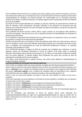 31
8.4 O candidato deverá transcrever as respostas das provas objetivas para a folha de respostas, que será o
único documento válido para a correção das provas. O preenchimento da folha de respostas será de inteira
responsabilidade do candidato, que deverá proceder em conformidade com as instruções específicas
contidas neste edital e na folha de respostas. Em hipótese alguma haverá substituição da folha de respostas
por erro do candidato.
8.5 Serão de inteira responsabilidade do candidato os prejuízos advindos do preenchimento indevido da
folha de respostas. Serão consideradas marcações indevidas as que estiverem em desacordo com este
edital ou com a folha de respostas, tais como marcação rasurada ou emendada ou campo de marcação não
preenchido integralmente.
8.6 O candidato não deverá amassar, molhar, dobrar, rasgar, manchar ou, de qualquer modo, danificar a
sua folha de respostas, sob pena de arcar com os prejuízos advindos da impossibilidade de realização do
processamento eletrônico.
8.7 O candidato é responsável pela conferência de seus dados pessoais, em especial seu nome, seu número
de inscrição e o número de seu documento de identidade.
8.8 Não será permitido que as marcações na folha de respostas sejam feitas por outras pessoas, salvo em
caso de candidato a quem tenha sido deferido atendimento especial para a realização das provas. Nesse
caso, o candidato será acompanhado por fiscal do CESPE/UnB devidamente treinado e as respostas
fornecidas serão gravadas em áudio.
8.9 O CESPE/UnB divulgará a imagem da folha de respostas dos candidatos que realizaram as provas
objetivas, exceto dos candidatos eliminados na forma do subitem 12.24 deste edital, no endereço
eletrônico http://www.cespe.unb.br/concursos/serpro_13, em data a ser informada no edital de resultado
final nas provas objetivas. A referida imagem ficará disponível até quinze dias corridos da data de
publicação do resultado final do concurso público.
8.9.1 Após o prazo determinado no subitem anterior, não serão aceitos pedidos de disponibilização da
imagem da folha de respostas.
8.10 DOS CRITÉRIOS DE AVALIAÇÃO DAS PROVAS OBJETIVAS
8.10.1 Todos os candidatos terão suas provas objetivas corrigidas por meio de processamento eletrônico.
8.10.2 A nota em cada item das provas objetivas, feita com base nas marcações da folha de respostas, será
igual a: 1,00 ponto, caso a resposta do candidato esteja em concordância com o gabarito oficial definitivo
das provas; 1,00 ponto negativo, caso a resposta do candidato esteja em discordância com o gabarito
oficial definitivo das provas; 0,00, caso não haja marcação ou haja marcação dupla (C e E).
8.10.3 A nota em cada prova objetiva será igual à soma das notas obtidas em todos os itens que a
compõem.
8.10.4 Será reprovado nas provas objetivas e eliminado do concurso público o candidato que se enquadrar
em pelo menos um dos itens a seguir:
a) obtiver nota inferior a 10,00 pontos na prova objetiva de Conhecimentos Básicos P1;
b) obtiver nota inferior a 21,00 pontos na prova objetiva de Conhecimentos Específicos P2;
c) obtiver nota inferior a 36,00 pontos no conjunto das provas objetivas.
8.10.4.1 O candidato eliminado na forma do subitem 8.10.4 deste edital não terá classificação alguma no
concurso público.
8.10.5 Os candidatos não eliminados na forma do subitem 8.10.4 serão ordenados por
cargo/especialização/localidade de vaga e/ou cargo/qualificação/localidade de vaga de acordo com os
valores decrescentes da nota final nas provas objetivas, que será a soma das notas obtidas nas provas
objetivas P1 e P2.
 